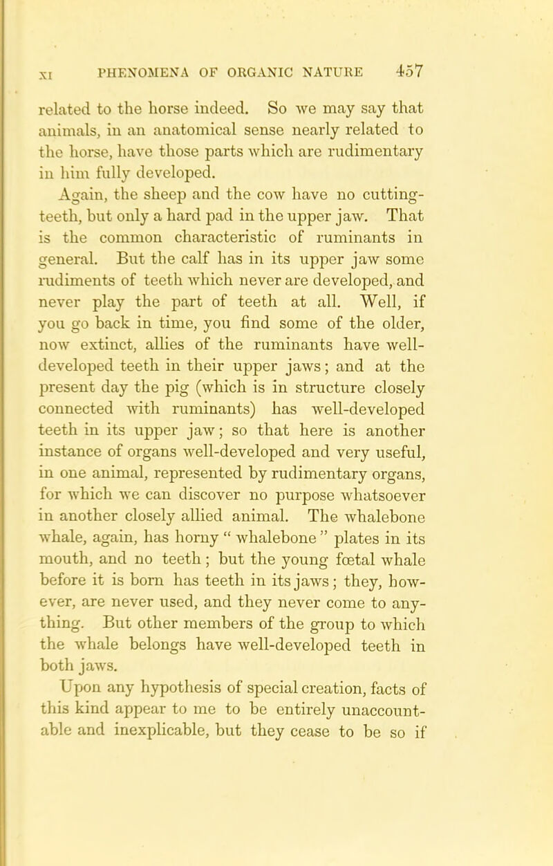 related to the horse indeed. So we may say that animals, in an anatomical sense nearly related to the horse, have those parts which are rudimentary in him fully developed. Again, the sheep and the cow have no cutting- teeth, but only a hard pad in the upper jaw. That is the common characteristic of ruminants in general. But the calf has in its upper jaw some mdiments of teeth which never are developed, and never play the part of teeth at all. Well, if you go back in time, you find some of the older, now extinct, allies of the ruminants have well- developed teeth in their upper jaws; and at the present day the pig (which is in structure closely connected with ruminants) has well-developed teeth in its upper jaw; so that here is another instance of organs well-developed and very useful, in one animal, represented by rudimentary organs, for which we can discover no purpose whatsoever in another closely allied animal. The whalebone whale, again, has horny  whalebone  plates in its mouth, and no teeth; but the young foetal whale before it is bom has teeth in its jaws; they, how- ever, are never used, and they never come to any- thing. But other members of the group to which the whale belongs have well-developed teeth in both jaws. Upon any hypothesis of special creation, facts of this kind appear to me to be entirely unaccount- able and inexplicable, but they cease to be so if