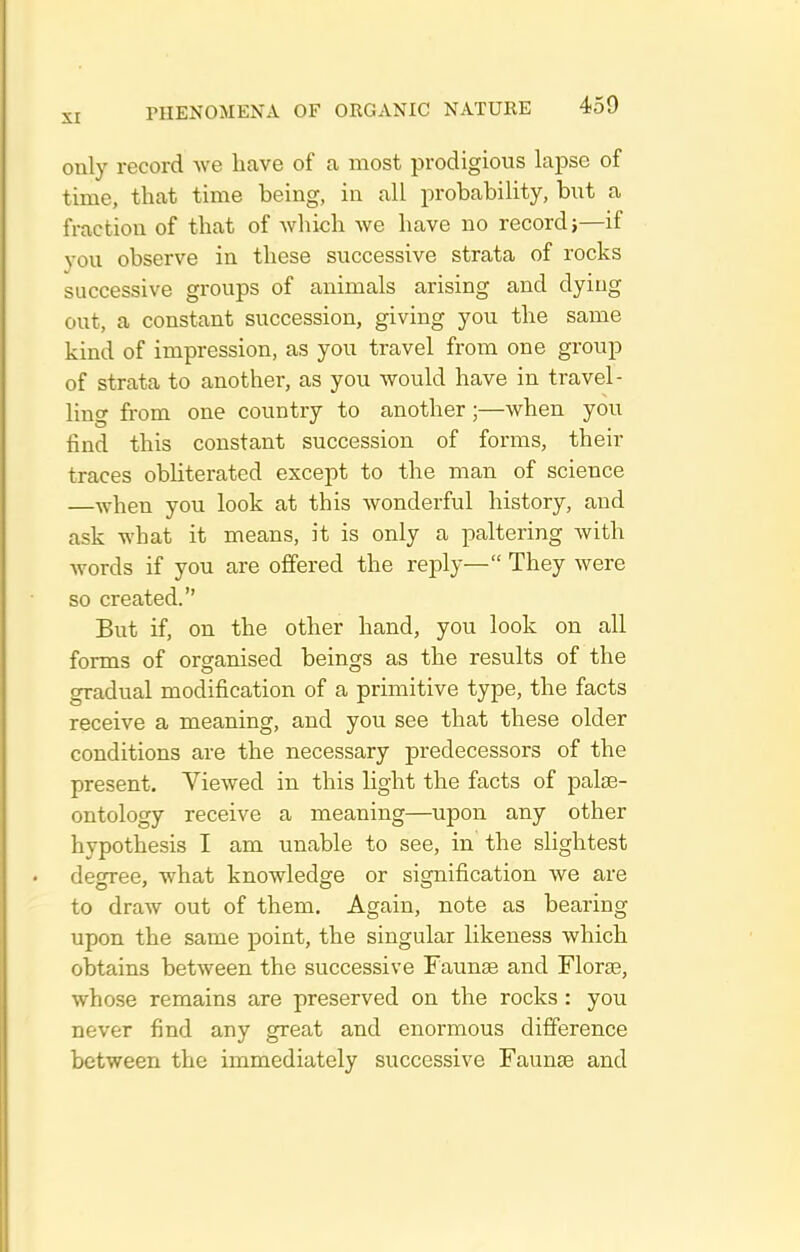only record we heave of a most prodigious lapse of time, that time being, in all probability, but a fraction of that of which we have no recordj—if you observe in these successive strata of rocks successive groups of animals arising and dying out, a constant succession, giving you the same kind of impression, as you travel from one group of strata to another, as you would have in travel- ling from one country to another;—when you find this constant succession of forms, their traces obHterated except to the man of science —when you look at this wonderful history, and ask what it means, it is only a paltering with words if you are offered the reply— They were so created. But if, on the other hand, you look on all forms of organised beings as the results of the gradual modification of a primitive type, the facts receive a meaning, and you see that these older conditions are the necessary predecessors of the present. Viewed in this light the facts of palae- ontology receive a meaning—upon any other hypothesis I am unable to see, in the slightest degree, what knowledge or signification we are to draw out of them. Again, note as bearing upon the same point, the singular likeness which obtains between the successive Faunae and Florae, whose remains are preserved on the rocks : you never find any great and enormous difference between the immediately successive Faunae and