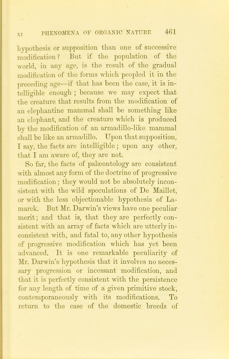 hypothesis or supposition than one of successive modification? But if the population of the woi'ld, in any age, is the result of the gradual modification of the forms which peopled it in the preceding age—if that has been the case, it is in- telligible enough ; because we may expect that the creature that results from the modification of an elephantine mammal shall be something like an elephant, and the creature which is produced by the modification of an armadillo-like mammal shall be like an armadillo. Upon that supposition, I say, the facts are intelligible ; upon any other, that I am aware of, they are not. So far, the facts of palseontology are consistent vdth almost any form of the doctrine of progressive modification; they would not be absolutely incon- sistent with the wild speculations of De Maillet, or with the less objectionable hypothesis of La- marck. But Mr. Darwin's views have one peculiar merit; and that is, that they are perfectly con- sistent with an array of facts which are utterly in- consistent with, and fatal to, any other hypothesis of progressive modification which has yet been advanced. It is one remarkable peculiarity of Mr. Darwin's hypothesis that it involves no neces- sary progression or incessant modification, and that it is perfectly consistent with the persistence for any length of time of a given primitive stock, contemporaneously with its modifications. To return to the case of the domestic breeds of