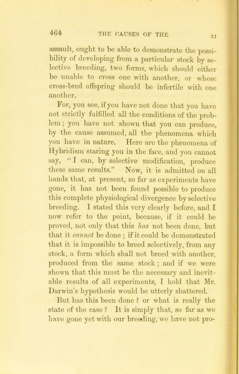XI assault, ought to be able to demonstrate the possi- bility of developing from a particular stock by se- lective breeding, two forms, which should either be unable to cross one with another, or whose cross-bred offspring should be infertile with one another. Foi-, you see, if you have not done that you have not strictly fulfilled all the conditions of the prob- lem ; you have not shown that you can produce, by the cause assumed, all the phenomena which you have in nature. Here are the phenomena of Hybridism staring you in the face, and you cannot say,  I can, by selective modification, produce these same results. Now, it is admitted on all hands that, at present, so far as experiments have gone, it has not been found possible to produce this complete physiological divergence by selective breeding. I stated this very clearly before, and I now refer to the point, because, if it could be proved, not only that this has not been done, but that it cannot be done ; if it could be demonstrated that it is impossible to breed selectively, from any stock, a form which shall not breed with another, produced from the same stock ; and if we were shown that this must be the necessary and inevit- able results of all experiments, I hold that Mr. Darwin's hypothesis would be utterly shattered. But has this been done ? or what is really the state of the case ? It is simply that, so far as we have gone yet with our breeding, we have not pro-