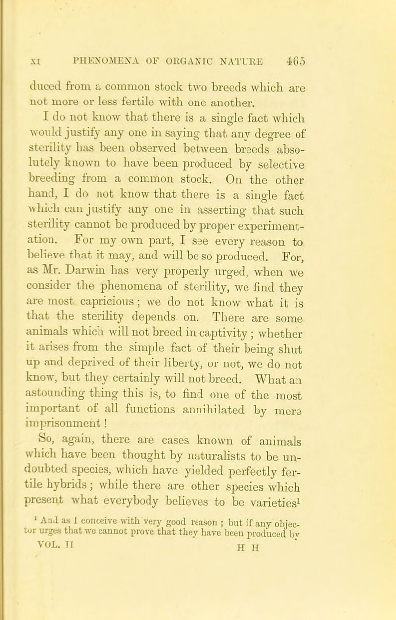 duced from a common stock two breeds which are not more or less fertile with one another. I do not know that there is a single fact which would justify any one in saying that any degree of steriUty has been observed between breeds abso- lutely known to have been j)roduced by selective breeding from a common stock. On the other hand, I do not know that there is a single fact which can justify any one in asserting that such sterility cannot be produced by proper experiment- ation. For my own part, I see every reason to believe that it may, and will be so produced. For, as Mr. Darwin has very properly urged, when we consider the phenomena of sterility, we find they ai-e most capricious ; we do not know what it is that the sterility depends on. There are some animals which will not breed in captivity ; whether it arises from the simple fact of their being shut up and deprived of their liberty, or not, we do not know, but they certainly will not breed. What an astounding thing this is, to find one of the most important of all functions annihilated by mere imprisonment! So, again, there are cases known of animals which have been thought by naturalists to be un- doubted species, which have yielded perfectly fer- tile hybrids; while there are other species which present what everybody believes to be varieties^ ' An.l as I conceive with very good reason ; but if any objec- tor urges that we cannot prove that they have been produced by VOL. Tf H H
