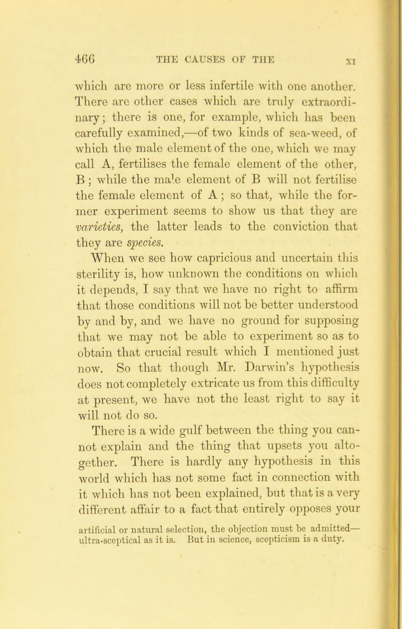 which are more or less infertile with one another. There are other cases which are truly extraordi- nary ; there is one, for example, which has been carefully examined,—of two kinds of sea-weed, of which the male element of the one, which we may call A, fertilises the female element of the other, B ; while the ma^.e element of B will not fertilise the female element of A; so that, while the for- mer experiment seems to show us that they are varieties, the latter leads to the conviction that they are species. When we see how capricious and uncertain this sterility is, how imknown the conditions on which it depends, I say that we have no right to affirm that those conditions will not be better understood by and by, and we have no ground for supposing that we may not be able to experiment so as to obtain that crucial result which I mentioned just now. So that though Mr. Darwin's hypothesis does not completely extricate us from this difficulty at present, we have not the least right to say it will not do so. There is a wide gulf between the thing you can- not explain and the thing that upsets you alto- gether. There is hardly any hypothesis in this world which has not some fact in connection with it which has not been explained, but that is a very different affair to a fact that entirely opposes your artificial or natural selection, the objection must be admitted— ultra-sceptical as it is. But in science, scepticism is a dutj'.