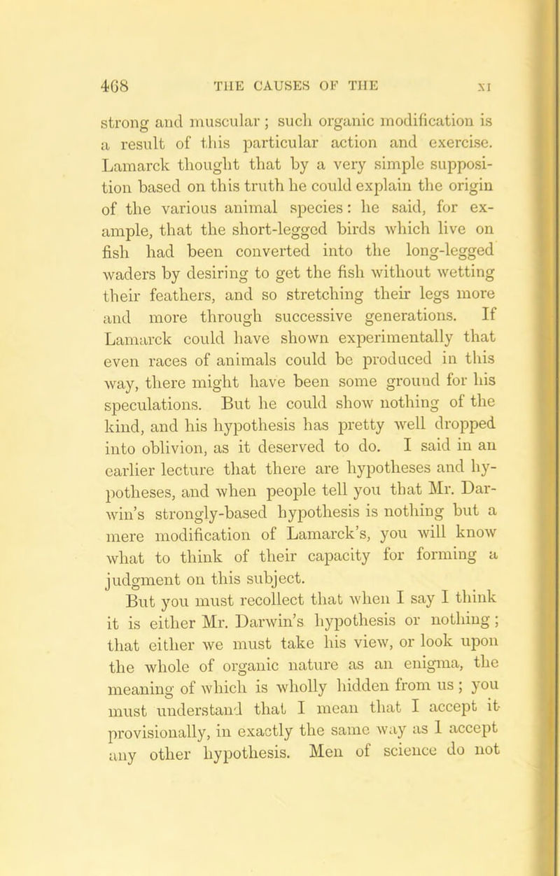 strong and muscular; such organic modification is a result of this particular action and exercise. Lamarck thought that by a very simple supposi- tion based on this truth he could explain the origin of the various animal species: he said, for ex- ample, that the short-legged birds which live on fish had been converted into the long-legged waders by desiring to get the fish without wetting their feathers, and so stretching their legs more and more through successive generations. If Lamarck could have shown experimentally that even races of animals could be produced in this way, there might have been some ground for his speculations. But he could show nothing of the kind, and his hypothesis has pretty well dropped into oblivion, as it deserved to do. I said in an earlier lecture that there are hypotheses and hy- potheses, and when people tell you that Mr. Dar- win's strongly-based hypothesis is nothing but a mere modification of Lamarck's, you will know what to think of their capacity for forming a judgment on this subject. But you must recollect that when I say I think it is either Mr. Darwin's hypothesis or nothing; that either we must take his view, or look upon the whole of organic nature as an enigma, the meaning of which is wholly hidden from us ; you must understand thai I mean that I accept it provisionally, in exactly the same way as 1 accept any other hypothesis. Men of science do not