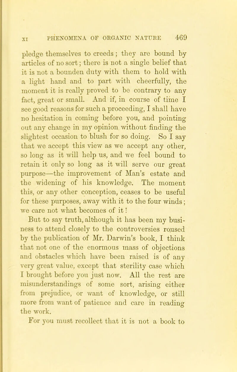 pledge themselves to creeds; they are bound by- articles of no sort; there is not a single belief that it is not a bonnden duty with them to hold with a light hand and to part with cheerfully, the moment it is really proved to be contrary to any fact, gi-eat or small. And if, in course of tiine I see good reasons for such a proceeding, I shall have no hesitation in coming before you, and pointing out any change in my opinion without finding the slightest occasion to blush for so doing. So I say that we accept this view as we accept any other, so long as it will help us, and we feel bound to retain it only so long as it will serve our great purpose—the improvement of Man's estate and the widening of his knowledge. The moment this, or any other conception, ceases to be useful for these purposes, away with it to the four winds; we care not what becomes of it! But to say truth, alt-hough it has been my busi- ness to attend closely to the controversies ro.used by the publication of Mr. Darwin's book, I think that not one of the enormous mass of objections and obstacles which have been raised is of any very great value, except that sterility case which I brought before you just now. All the rest are misunderstandings of some sort, arising either from prejudice, or want of knowledge, or still more from want of patience and care in reading the work. For you must recollect that it is not a book to