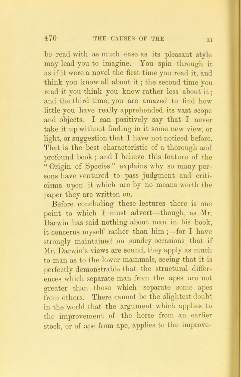 XI be read with as much ease as its pleasant style may lead you to imagine. You spin through it as if it were a novel the first time you read it, and think you know all about it; the second time you read it you think you know rather less about it; and the third time, you are amazed to find how little you have really apprehended its vast scope and objects. I can positively say that I never take it up without finding in it some new view, or light, or suggestion that I have not noticed before. That is the best characteristic of a thorough and profound book; and I believe this feature of the  Origin of Species  explains why so many per- sons have ventured to pass judgment and criti- cisms upon it which are by no means worth the paper they are written on. Before concluding these lectures there is one point to which I must advert—though, as Mr. Darwin has said nothing about man in his book, it concerns myself rather than him ;—for I have strongly maintained on sundry occasions that if Mr. Darwin's views are sound, they apply as much to man as to the lower mammals, seeing that it is perfectly demonstrable that the structural difier- ences which separate man from the apes are not greater than those which separate some apes from others. There cannot be the slightest doubt in the world that the argument which applies to the improvement of the horse from an earlier stock, or of ape from ape, applies to the improve-