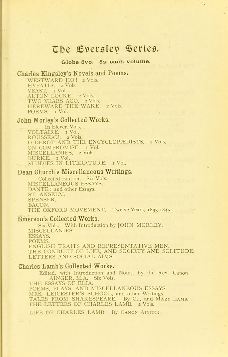 Zbc ]£ver5le\> Series. Olobe 8vo. 5s. each volume. Charles Kingsley's Novels and Poems. WESTWARD HO ! 2 Vols. HVPATIA. 2 Vols. YEAST. I Vol. ALTON LOCKE. 2 Vols. TWO YEARS AGO. 2 Vols. HEREWARD THE WAKE. 2 Vob. POEMS. I Vol. John Morley's Collected Works. In Eleven Vols. VOLT.AIRE. I Vol. ROUSSEAU. 2 Vols. DIDEROT AND THE ENCYCLOP.t:DISTS. 2 Vols. OX COMPROMISE, i Vol. MISCELLANIES. 2 Vols. BURKE. I Vol. STUDIES IN LITERATURE, i Vol. Dean Church's Miscellaneous Writings. Collected Edition. Six Vols. MISCELLANEOUS ESSAYS. D.ANTE : and other Essays. ST. ANSELM. SPENSER. BACON. THE OXFORD MOVEMExMT.—Twelve Years, 1833-1845. Emerson's Collected Works. Si.xVols. With Introduction by JOHN MORLEY. .MISCELLANIES. ESSAYS. POEMS. ENGLISH TRAITS AND REPRESENT.ATIVE MEN. THE CONDUCT OF LIFE, AND SOCIETY AND SOLITUDE. LETTERS AND SOCIAL AIMS. Charles Lamb's Collected Works. Edited, with Introduction and Notes, by the Rev. Canon AINGER, M..^. Six Vols. THE ESS.AYS OF ELIA. POEMS, PLAYS, AND MISCELLANEOUS ESSAYS. MRS, LEICESTER'S SCHOOL, and other Writings. TALES FROM SHAKESPEARE. By Ch. and Mary Lamb. THE LETTERS OF CHARLES LAMB. 2 Vols. LIP'E OF CHARLES L.'VMB. By Canon Aingkk.