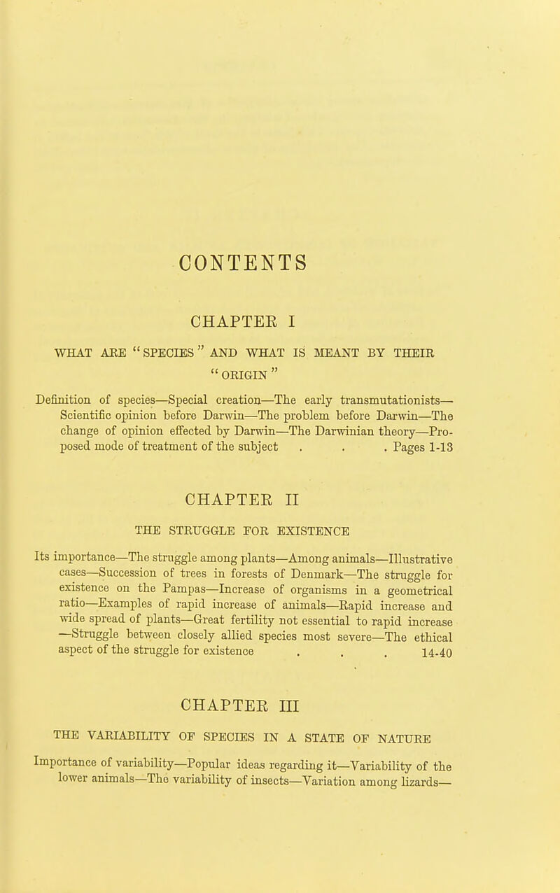 CONTENTS CHAPTEE I WHAT AEE  SPECIES AND WHAT IS MEANT BY THEIR  ORIGIN  Definition of species—Special creation—The early transmutationists— Scientific opinion before Darwin—-The problem before Darwin—The change of opinion effected by Darwin—The Darwinian theory—Pro- posed mode of treatment of the subject . . . Pages 1-13 CHAPTEE II THE STRUGGLE FOR EXISTENCE Its importance—The struggle among plants—Among animals—Illustrative cases—Succession of trees in forests of Denmark—The straggle for existence on the Pampas—Increase of organisms in a geometrical ratio—Examples of rapid increase of animals—Rapid increase and wide spread of plants—Great fertility not essential to rapid increase —Struggle between closely allied species most severe—The ethical aspect of the struggle for existence , . . 14-40 CHAPTEE III THE VARIABILITY OF SPECIES IN A STATE OF NATURE Importance of variability—Popular ideas regarding it—Variability of the lower animals—The variability of insects—Variation among lizards—