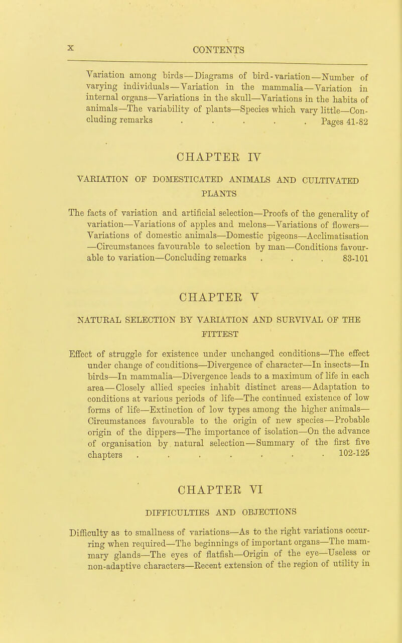 Variation among birds—Diagrams of bird-variation—Number of varying individuals—Variation in the mammalia—Variation in internal organs—Variations in the skull—Variations in the habits of animals—The variability of plants—Species which vary little—Con- cluding remarks ..... Pages 41-82 CHAPTER IV VARIATION OF DOMESTICATED ANIMALS AND CULTIVATED PLANTS The facts of variation and artificial selection—Proofs of the generality of variation—Variations of apples and melons—Variations of flowers— Variations of domestic animals—Domestic pigeons—Acclimatisation —Circumstances favourable to selection by man—Conditions favom-- able to variation—Concluding remarks . . . 83-101 CHAPTEE V NATURAL SELECTION BY VARIATION AND SURVIVAL OF THE FITTEST Efifect of struggle for existence under unchanged conditions—The effect under change of conditions—Divergence of character—In insects—In birds—In mammalia—Divergence leads to a maximum of life in each area—Closely allied species inhabit distinct areas—Adaptation to conditions at various periods of life—The continued existence of low forms of life—Extinction of low types among the higher animals— Circumstances favourable to the origin of new species—Probable origin of the dippers—The importance of isolation—On the advance of organisation by natural selection—Summary of the fii-st five chapters ....... 102-125 CHAPTER VI DIFFICULTIES AND OBJECTIONS Difficulty as to smallness of variations—As to the right variations occur- ring when required—The beginnings of important organs—The mam- mary glands—The eyes of flatfish—Origin of the eye—Useless or non-adaptive characters—Recent extension of the region of utility in