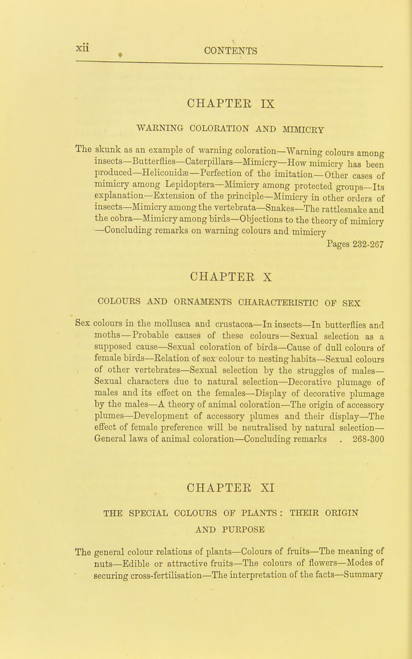 * CONTENTS CHAPTER IX WARNING COLORATION AND MIMICRY The skunk as an example of warning coloration—Warning colours among insects—Butterflies—Caterpillars—Mimicry—How mimicry has been produced—Heliconidse—Perfection of the imitation—Other cases of mimicry among Lepidoptera—Mimicry among protected groups—Its explanation—Extension of the principle—Mimicry in other orders of insects—Mimicry among the vertebrata—Snakes—The rattlesnake and the cobra—Mimicry among birds—Objections to the theory of mimicry —Concluding remarks on warning colours and mimicry Pages 232-267 CHAPTEE X COLOURS AND ORNAMENTS CHARACTERISTIC OF SEX Sex colours in the moUusca and Crustacea—In insects—In butterflies and moths—Probable causes of these colours—Sexual selection as a supposed cause—Sexual coloration of birds—Cause of dull colours of female birds—Relation of sex colour to nesting habits—Sexual colours of other vertebrates—Sexual selection by the struggles of males— Sexual characters due to natural selection—Decorative plumage of males and its effect on the females—Display of decorative plumage by the males—A theory of animal coloration—The origin of accessory plumes—Development of accessory plumes and their display—The effect of female preference will be neutralised by natural selection— General laws of animal coloration—Concluding remarks . 268-300 CHAPTER XI THE SPECIAL COLOURS OF PLANTS : THEIR ORIGIN AND PURPOSE The general colour relations of plants—Colours of fruits—The meaning of nuts—Edible or attractive fruits—The colours of flowers—Modes of securing cross-fertilisation—The interpretation of the facts—Summary