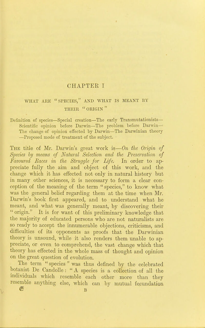 WHAT ARE SPECIES, AND WHAT IS MEANT BY THEIR origin Definition of species—Special creation—The early Transmutationists— Scientific opinion before Darwin—The problem before Darwin— The change of opinion effected by Darwin—The Darwinian theory —Proposed mode of treatment of the subject. The title of Mr. Darwin's great work is—On the Origin of Species by means of Natural Selection and the Preservation of Favoured Races in the Struggle for Life. In order to ap- preciate fully the aim and object of this work, and the change which it has effected not only in natural history but in many other sciences, it is necessary to form a clear con- ception of the meaning of the term  species, to know what was the general belief regarding them at the time when Mr. Darwin's book first appeared, and to understand what he meant, and what was generally meant, by discovering their  origin. It is for want of this preliminary knowledge that the majority of educated persons who are not naturalists are so ready to accept the innumerable objections, criticisms, and difficulties of its opponents as proofs that the Darwinian theory is unsound, while it also renders them unable to ap- preciate, or even to comprehend, the vast change which that theory has effected in the whole mass of thought and opinion on the great question of evolution. The term  species  was thus defined by the celebrated botanist De Candolle:  A species is a collection of all the individuals which resemble each other more than they resemble anything else, which can by mutual fecundation