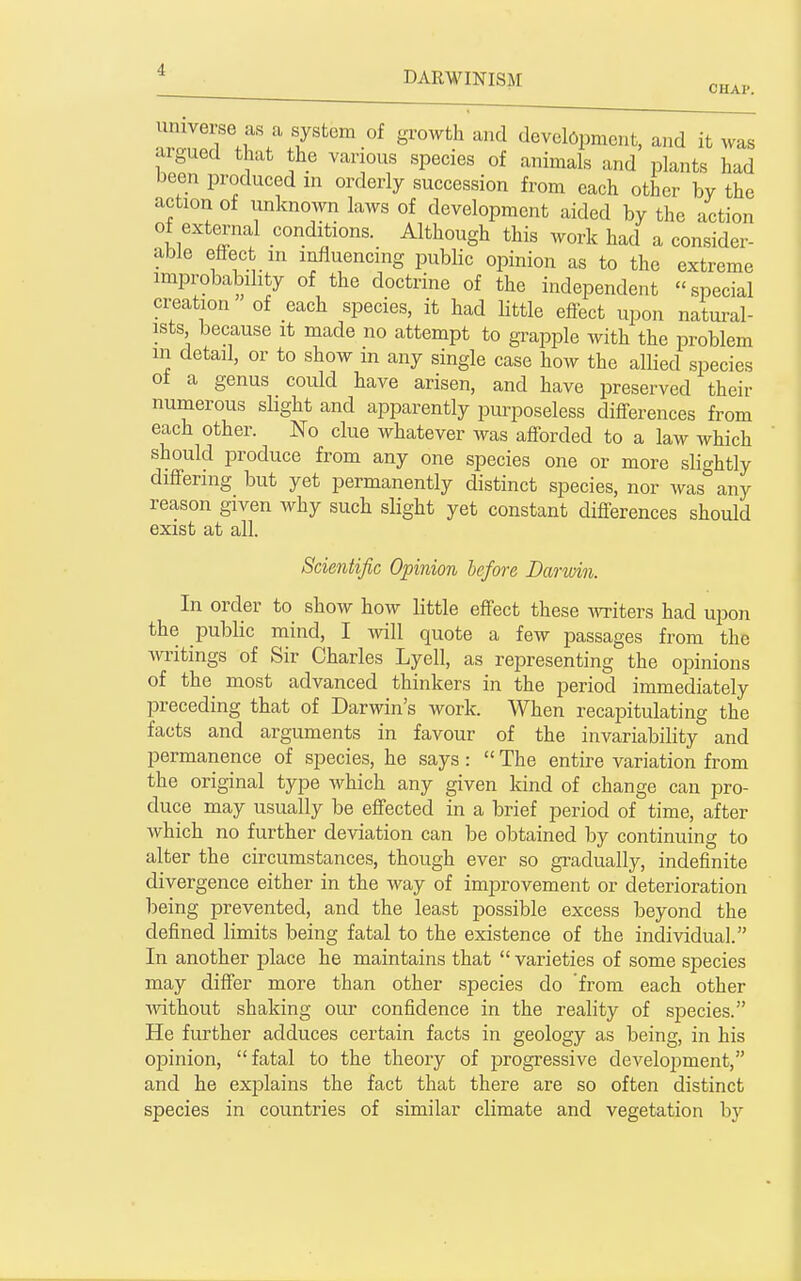 ^ZlT.r. T^'-''^ '^'''''^^ '^''^ devebpment, and it was argued that the various species of animals and lalants had been produced in orderly succession from each other by the action of unknown laws of development aided by the action of external conditions. Although this work had a consider- able eflPect m influencing public opinion as to the extreme improbability of the doctrine of the independent special creation of each species, it had little effect upon natui^al- ists because it made no attempt to grapple with the problem in detail, or to show m any single case how the allied species of a genus could have arisen, and have preserved their numerous slight and apparently purposeless differences from each other. No clue whatever was afforded to a law which should produce from any one species one or more slightly differing but yet permanently distinct species, nor was any reason given why such slight yet constant differences should exist at all. Scientific Opinion before Darwin. In order to show how little effect these ^vTiters had upon the public mind, I -will quote a few passages from the writings of Sir Charles Lyell, as representing the opinions of the most advanced thinkers in the period immediately preceding that of Darwin's work. When recapitulating the facts and arguments in favour of the invariability and permanence of species, he says:  The entire variation from the original type Avhich any given kind of change can pro- duce may usually be effected in a brief period of time, after which no further deviation can be obtained by continuing to alter the circumstances, though ever so gradually, indefinite divergence either in the way of improvement or deterioration being prevented, and the least possible excess beyond the defined limits being fatal to the existence of the individual. In another place he maintains that  varieties of some species may differ more than other species do from each other without shaking our confidence in the reality of species. He further adduces certain facts in geology as being, in his oijinion, fatal to the theory of progressive development, and he exjDlains the fact that there are so often distinct species in countries of similar climate and vegetation by