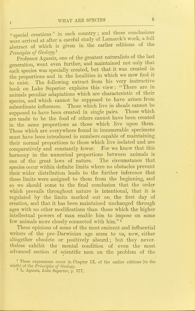 special creations in each country ; and these conclusions were arrived at after a careful study of Lamarck's work, a full abstract of which is given in the earlier editions of the Principles of Geology} r , ^ Professor Agassiz, one of the greatest naturalists oi the last o-eneration, went even further, and maintained not only that each species was specially created, but that it was created in the proportions and in the localities in which we now find it to exist. The following extract from his very instructive book on Lake Superior explains this view: There are in animals peculiar adaptations which are characteristic^ of their species, and which cannot be supposed to have arisen from subordinate influences. Those which live in shoals cannot be supposed to have been created in single pairs. Those which are made to be the food of others cannot have been created in the same proportions as those which live upon them. Those which are everywhere found in innumerable specimens must have been introduced in numbers capable of maintaining their normal proportions to those which live isolated and are comparatively and constantly fewer. For we loiow that this harmony in the numerical proportions between animals is one of the great laws of nature. The circumstance that species occur within definite limits where no obstacles prevent their wider distribution leads to the further inference that these limits were assigned to them from the beginning, and so we should come to the final conclusion that the order which prevails throughout natui'e is intentional, that it is regulated by the limits marked out on the first day of creation, and that it has been maintained unchanged through ages with no other modifications than those which the higher intellectual powers of man enable him to impose on some few animals more closely connected with him. ^ These opinions of some of the most eminent and influential writers of the pre-Darwinian age seem to us, now, either altogether obsolete or positively absurd; but they never- theless exhibit the mental condition of even the most advanced section of scientific men on the problem of the 1 Tliese expressions occur in Chapter IX. of the earlier editions (to the ninth) of the Principles of Geology. ^ L. Agassiz, Lake Superior, p. 377.