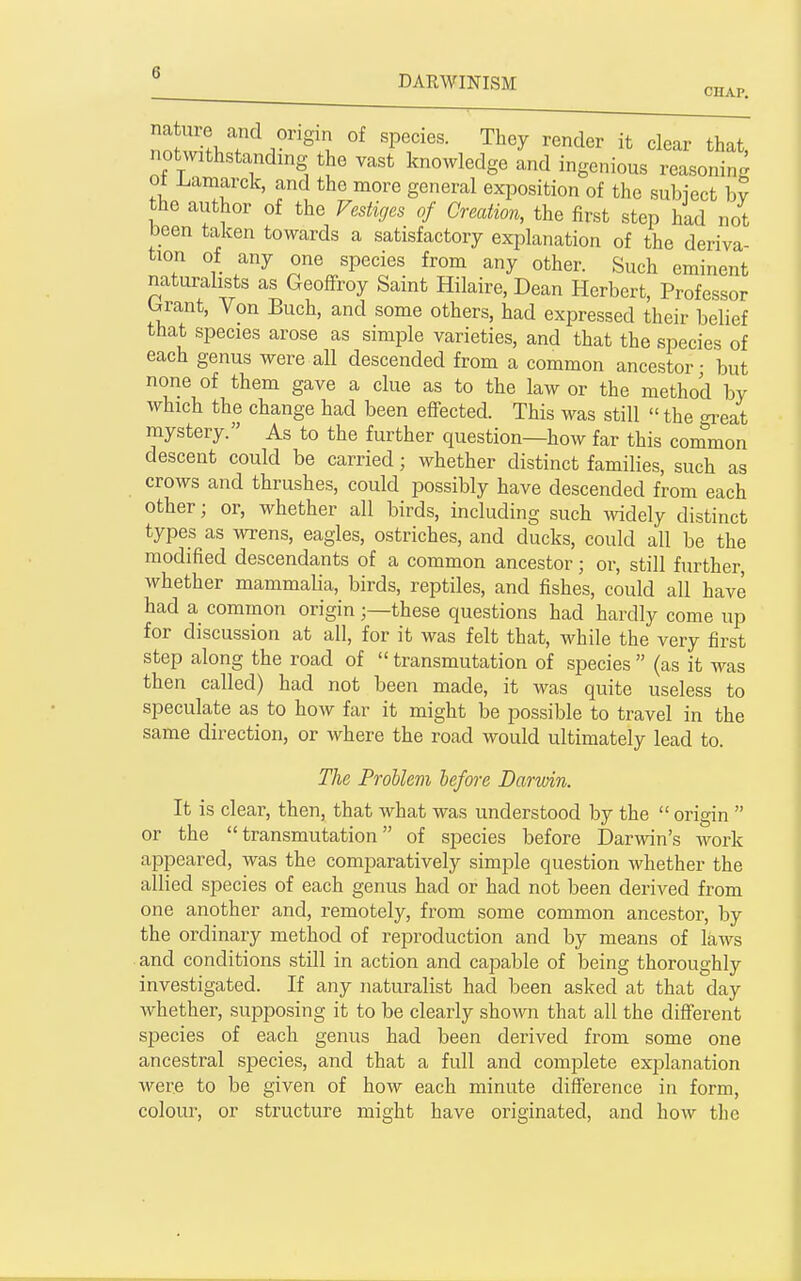 no wi-fl.T . ^'v, '^T''- ^^'^ it clear that, notwithstanding the vast knowledge and ingenious reasoning ot Lamarck, and the more general exposition of the subiect hv the author of the Vestiges of Creation, the first step had not been taken towards a satisfactory explanation of the deriva- tion of any one species from any other. Such eminent naturalists as Geoffroy Saint Hilaire, Dean Herbert, Professor brant. Von Buch, and some others, had expressed their belief that species arose as simple varieties, and that the species of each genus were all descended from a common ancestor • but none of them gave a clue as to the law or the method by which the change had been efTected. This was still the ^-eat mystery. As to the further question—how far this common descent could be carried; whether distinct families, such as crows and thrushes, could possibly have descended from each other; or, whether all birds, including such widely distinct types as wrens, eagles, ostriches, and ducks, could all be the modified descendants of a common ancestor; or, still further, whether mammalia, birds, reptiles, and fishes, could all have had a common originthese questions had hardly come up for discussion at all, for it was felt that, while the very first step along the road of transmutation of species (as it was then called) had not been made, it was quite useless to speculate as to how far it might be possible to travel in the same direction, or where the road would ultimately lead to. The Problem before Darwin. It is clear, then, that what was understood by the origin or the transmutation of species before Darwin's work appeared, was the comparatively simple question whether the allied species of each genus had or had not been derived from one another and, remotely, from some common ancestor, by the ordinary method of reiDroduction and by means of laws and conditions still in action and capable of being thoroughly investigated. If any naturalist had been asked at that day whether, sujoposing it to be clearly shown that all the different species of each genus had been derived from some one ancestral species, and that a full and comjjlete explanation were to be given of how each minute diff'erence in form, colour, or structure might have originated, and how the