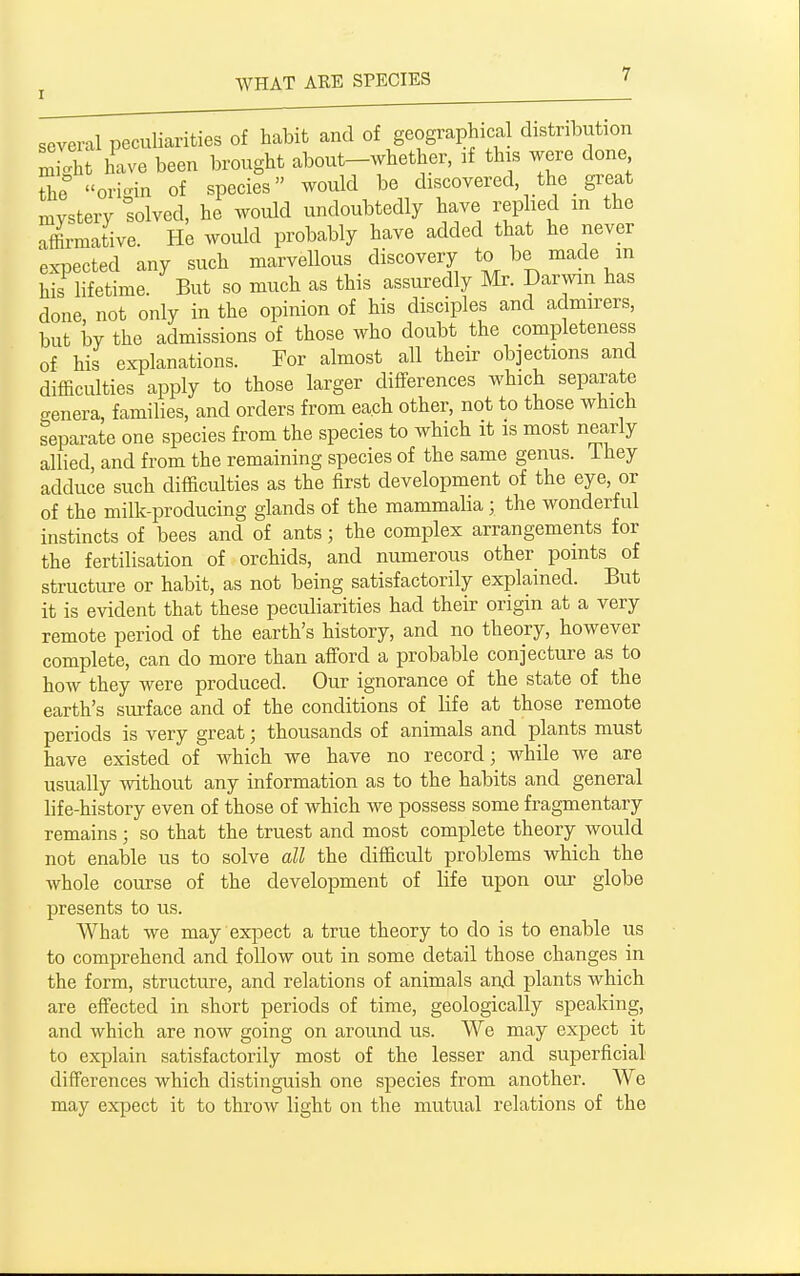 soveml peculiarities of habit and of geographical distribution ZJXt live been brought about-whether, if this were done The oridn of species would be discovered the gi-eat mystery solved, he would undoubtedly have replied m the affirmative. He would probably have added that he never expected any such marvellous discovery to be made in his lifetime. But so much as this assuredly Mr. Darwin has done not only in the opinion of his disciples and admirers, but by the admissions of those who doubt the completeness of his explanations. For almost all their objections and difficulties apply to those larger differences which separate eenera, families, and orders from each other, not to those which separate one species from the species to which it is most nearly allied, and from the remaining species of the same genus. Ihey adduce such difficulties as the first development of the eye, or of the milk-producing glands of the mammalia; the wonderful instincts of bees and of ants; the complex arrangements for the fertilisation of orchids, and numerous other points of structure or habit, as not being satisfactorily explained. But it is evident that these peculiarities had their origin at a very remote period of the earth's history, and no theory, however complete, can do more than afford a probable conjecture as to how they were produced. Our ignorance of the state of the earth's surface and of the conditions of life at those remote periods is very great; thousands of animals and plants must have existed of which we have no record; while we are usually without any information as to the habits and general life-history even of those of which we possess some fragmentary remains; so that the truest and most complete theory would not enable us to solve all the difficult problems which the whole course of the development of life upon oiir globe presents to us. What we may expect a true theory to do is to enable us to comprehend and follow out in some detail those changes in the form, structure, and relations of animals an.d plants which are effected in short periods of time, geologically speaking, and which are now going on around us. We may expect it to explain satisfactorily most of the lesser and superficial differences which distinguish one species from another. We may expect it to throw light on the mutvial relations of the