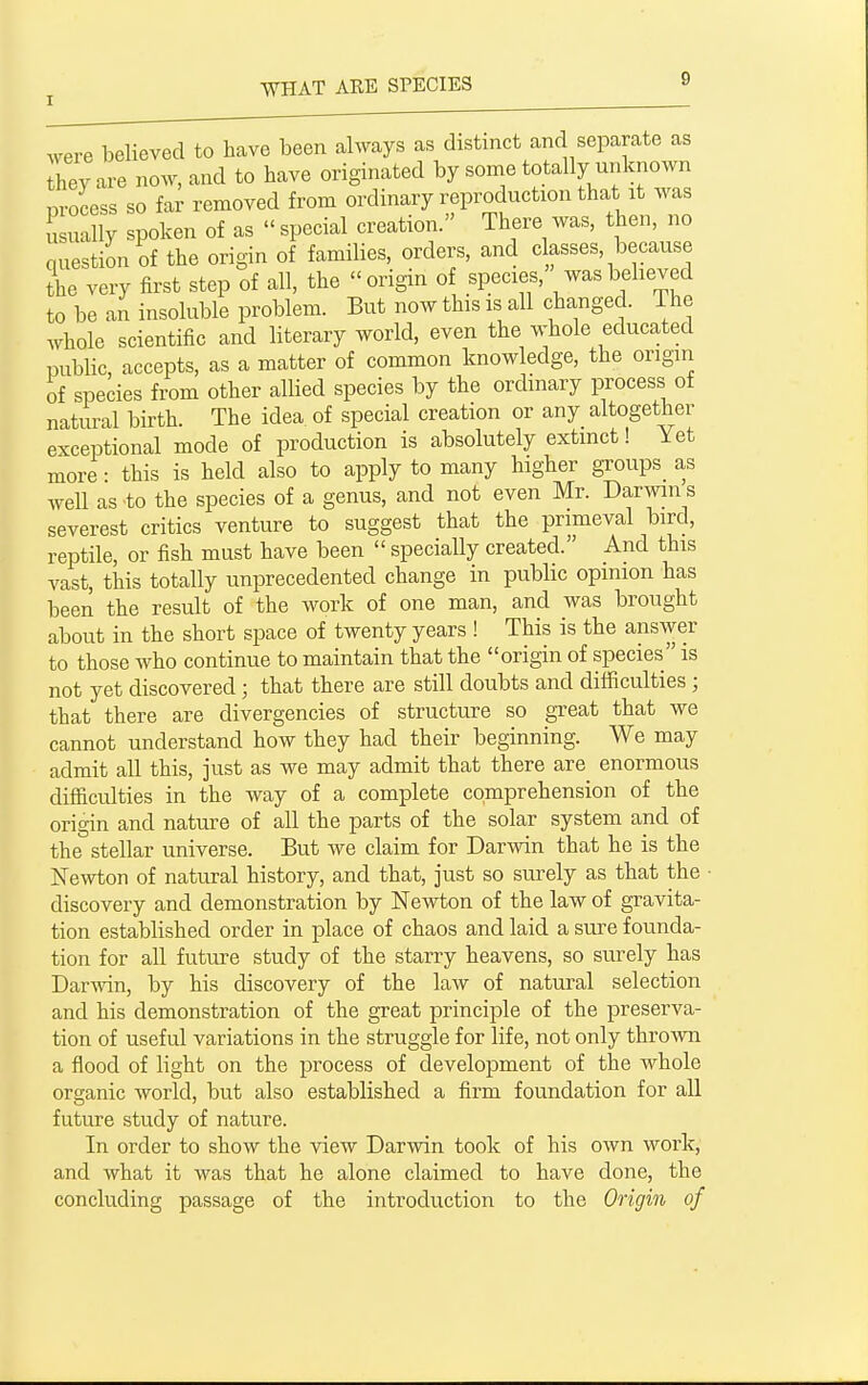 ^yeve believed to have been always as distinct and separate as hey are now, and to have originated by some totally unknown nrocess so far removed from ordinary reproduction that it was u uaUy spoken of as  special creation. There was, then, no question of the origin of families, orders, and classes, because the very first step of all, the origin of species, was believed to be an insoluble problem. But now this is all changed. The whole scientific and literary world, even the whole educated public, accepts, as a matter of common knowledge, the origin of species from other allied species by the ordinary process of natural birth. The idea of special creation or any altogether exceptional mode of production is absolutely extinct! Yet more • this is held also to apply to many higher groups^ as well as to the species of a genus, and not even Mr. Darwin s severest critics venture to suggest that the primeval bird, reptile, or fish must have been  specially created. And this vast, this totally unprecedented change in public opinion has been the result of the work of one man, and was brought about in the short space of twenty years ! This is the answer to those who continue to maintain that the origin of species is not yet discovered; that there are still doubts and difficulties ; that there are divergencies of structure so great that we cannot understand how they had their beginning. We may admit all this, just as we may admit that there are enormous difficulties in the way of a complete comprehension of the origin and nature of all the parts of the solar system and of the stellar universe. But we claim for Darwin that he is the Newton of natural history, and that, just so surely as that the discovery and demonstration by Newton of the law of gravita- tion established order in place of chaos and laid a sure founda- tion for all future study of the starry heavens, so surely has Darwin, by his discovery of the law of natural selection and his demonstration of the great principle of the preserva- tion of useful variations in the struggle for life, not only thrown a flood of light on the process of development of the whole organic world, but also established a firm foundation for all future study of nature. In order to show the view Darwin took of his own work, and what it was that he alone claimed to have done, the concluding passage of the introduction to the Origin of