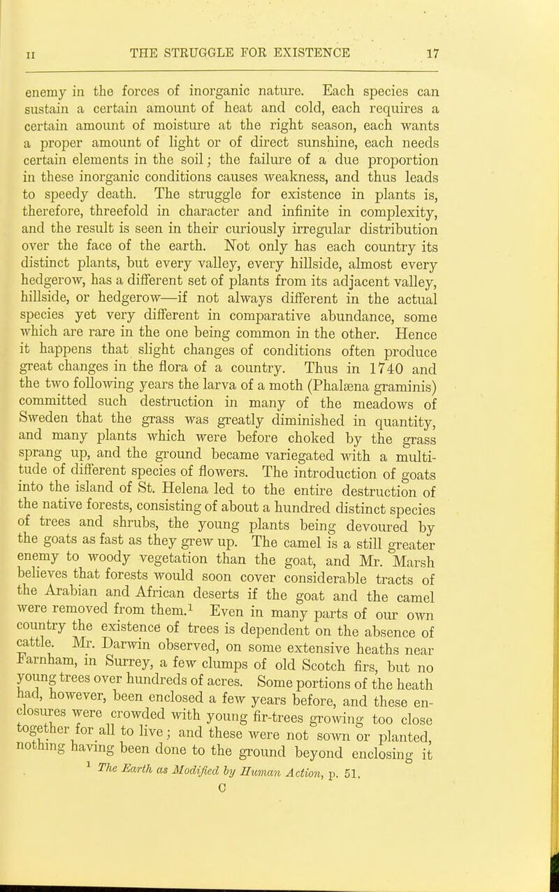 enemy in the forces of inorganic nature. Each species can sustain a certain amount of heat and cold, each requires a certain amount of moisture at the right season, each wants a proper amount of light or of direct sunshine, each needs certain elements in the soil; the failure of a due proiDortion in these inorganic conditions causes weakness, and thus leads to speedy death. The struggle for existence in plants is, therefore, threefold in character and infinite in complexity, and the result is seen in their curiously irregular distribution over the face of the earth. Not only has each country its distinct plants, but every valley, every hillside, almost every hedgerow, has a difierent set of plants from its adjacent valley, hillside, or hedgerow—if not always different in the actual species yet very different in comparative abundance, some Avhich are rare in the one being common in the other. Hence it happens that slight changes of conditions often produce great changes in the flora of a country. Thus in 1740 and the two following years the larva of a moth (Phalsena graminis) committed such destruction in many of the meadows of Sweden that the grass was greatly diminished in quantity, and many plants which were before choked by the grass sprang up, and the gi-ound became variegated with a multi- tude of difierent species of fiowers. The introduction of goats into the island of St. Helena led to the entii-e destruction of the native forests, consisting of about a huncbed distinct species of trees and shrubs, the young plants being devoured by the goats as fast as they grew up. The camel is a still greater enemy to woody vegetation than the goat, and Mr. Marsh believes that forests would soon cover considerable tracts of the Arabian and African deserts if the goat and the camel were removed from them.i Even in many parts of our o^vn country the existence of trees is dependent on the absence of cattle Mr. Darwin observed, on some extensive heaths near J^arnham, in Surrey, a few clumps of old Scotch firs, but no young trees over hundreds of acres. Some portions of the heath had, however, been enclosed a few years before, and these en- closures were crowded with young fir-trees growing too close together for all to live; and these were not sown or planted, nothing having been done to the ground beyond enclosing it ^ The Earth as Modified hy Human Action, p. 51. 0