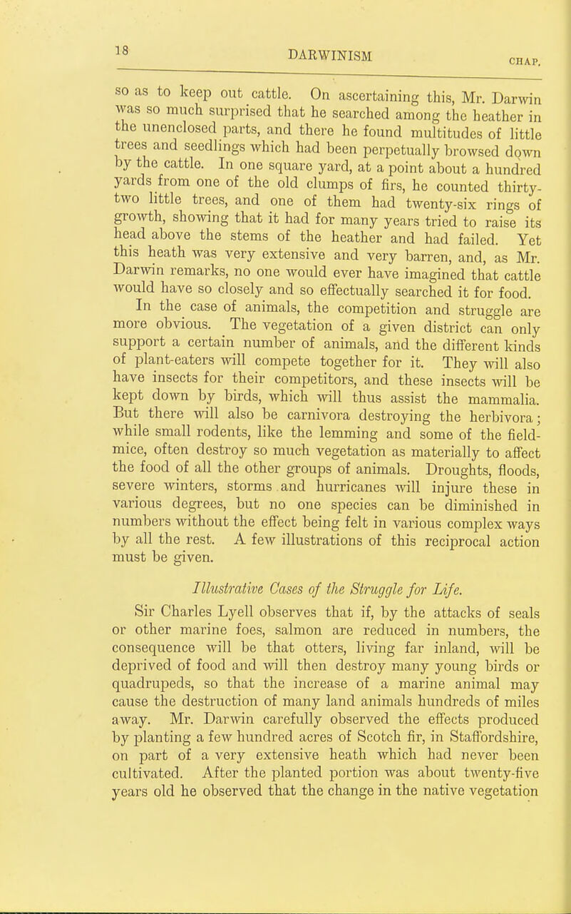 CHAP. SO as to keep out cattle. On ascertaining this, Mr. Darwin was so much surprised that he searched among the heather in the unenclosed parts, and there he found multitudes of little trees and seedlings which had been perpetually browsed doMTi by the cattle. In one square yard, at a point about a hundred yards from one of the old clumps of firs, he counted thirty- two little trees, and one of them had twenty-six rings of growth, showing that it had for many years tried to raise its head above the stems of the heather and had failed. Yet this heath was very extensive and very barren, and, as Mr. Darwin remarks, no one would ever have imagined that cattle would have so closely and so effectually searched it for food. In the case of animals, the competition and struggle are more obvious. The vegetation of a given district can only support a certain number of animals, and the different kinds of plant-eaters will compete together for it. They will also have insects for their competitors, and these insects will be kept down by birds, which will thus assist the mammalia. But there will also be carnivora destroying the herbivora; while small rodents, like the lemming and some of the field- mice, often destroy so much vegetation as materially to affect the food of all the other groups of animals. Droughts, floods, severe winters, storms , and hurricanes will injure these in various degrees, but no one species can be diminished in numbers without the effect being felt in various complex ways by all the rest. A few illustrations of this reciprocal action must be given. Illustrative Cases of the Struggle for Life. Sir Charles Lyell observes that if, by the attacks of seals or other marine foes, salmon are reduced in numbers, the consequence will be that otters, living far inland, will be deprived of food and will then destroy many young birds or quadrupeds, so that the increase of a marine animal may cause the destruction of many land animals hundreds of miles away. Mr. Darmn carefully observed the effects produced by planting a few hundred acres of Scotch fir, in Staffordshire, on part of a very extensive heath which had never been cultivated. After the planted jaortion was about twenty-five years old he observed that the change in the native vegetation