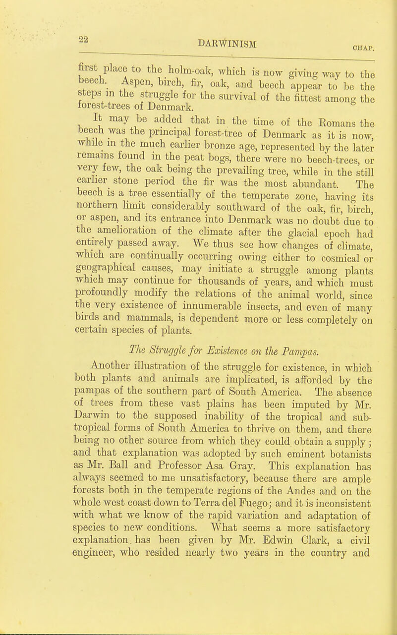 first place to the holm-oak, which is now giving way to the beech. Aspen, birch, fir, oak, and beech appear to be the steps in the struggle for the survival of the fittest amon- the torest-trees of Denmark. It may be added that in the time of the Eomans the beech was the principal forest-tree of Denmark as it is now, while in the much earlier bronze age, represented by the later remains found in the peat bogs, there were no beech-trees, or very few, the oak being the prevailing tree, while in the still earlier stone period the fir was the most abundant. The beech is a tree essentially of the temperate zone, having its northern limit considerably southward of the oak, fir, birch, or aspen, and its entrance into Denmark was no doubt'due to the amelioration of the climate after the glacial epoch had entirely passed away. We thus see how changes of climate, which are continually occurring owing either to cosmical or geographical causes, may initiate a struggle among plants which may continue for thousands of years, and Avhich must profoundly modify the relations of the animal world, since the very existence of innumerable insects, and even of many birds^ and mammals, is dependent more or less completely on certain species of plants. The Struggle for Existence on the Pampas. Another illustration of the struggle for existence, in which both plants and animals are implicated, is afforded by the pampas of the southern part of South America. The absence of trees from these vast plains has been imputed by Mi-. Darwin to the supposed inability of the tropical and sub- tropical forms of South America to thrive on them, and there being no other source from which they could obtain a supply ; and that explanation was adopted by such eminent botanists as Mr. Ball and Professor Asa Gray. This exi^lanation has always seemed to me unsatisfactory, because there are ample forests both in the temperate regions of the Andes and on the whole west coast down to Terra del Fuego; and it is inconsistent with what we know of the rapid variation and adaptation of species to new conditions. What seems a more satisfactory explanation, has been given by Mr. Edwin Clark, a civil engineer, who resided nearly two years in the country and