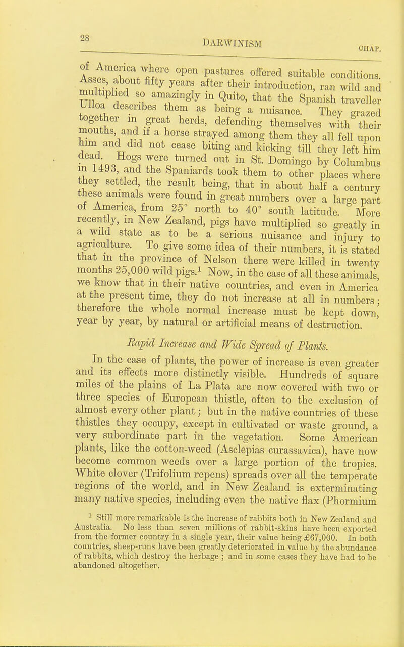 ^® DARWINISM o^^p AsstTbont fifr f''^1°^ ^^'^Jitions. mnlS.lir ^ ^''i after their introduction, ran wild and m It phed so amazingly in Quito, that the Spanish traveller Ulloa describes them as being a nuisance. They grazed toge her m great herds, defending themselves withSheir mouths, and if a horse strayed among them they all fell upon him and did not cease biting and kicking till they left him infiQ'^ w^ere turned out in St. Domingo by Columbus in 1493 and the Spaniards took them to other places where they settled the result being, that in about half a century these animals were found in great numbers over a large pa/t of America, from 25° north to 40° south latitude. More recently, in New Zealand, pigs have multiplied so greatly in a wild state as to be a serious nuisance and injury to agriculture. To give some idea of their numbers, it is stated that m the province of Nelson there were killed in twenty months 25,000 ^vild pigs.i Now, in the case of all these animals, we know that in their native countries, and even in America at the present time, they do not increase at all in numbers; therefore the whole normal increase must be kept down,' year by year, by natural or artificial means of destruction. Rapid Increase and Wide Spread of Plants. In the case of plants, the power of increase is even greater and its effects more distinctly visible. Hundreds of square miles of the plains of La Plata are now covered with two or three species of European thistle, often to the exclusion of almost every other jDlant; but in the native countries of these thistles they occui^y, except in cultivated or waste ground, a very subordinate part in the vegetation. Some American plants, like the cotton-weed (Asclepias curassavica), have now become common weeds over a large portion of the tropics. White clover (Trifolium repens) spreads over all the temperate regions of the world, and in New Zealand is exterminating many native species, including even the native flax (Phormium 1 Still more remarkable is the increase of rabbits both in New Zealand and Australia. No less than seven millions of rabbit-skins have been exported from the former country in a single year, their value being £67,000. In both countries, sheep-runs have been greatly deteriorated in value by the abundance of rabbits, which destroy the herbage ; and in some cases they have had to be abandoned altogether.