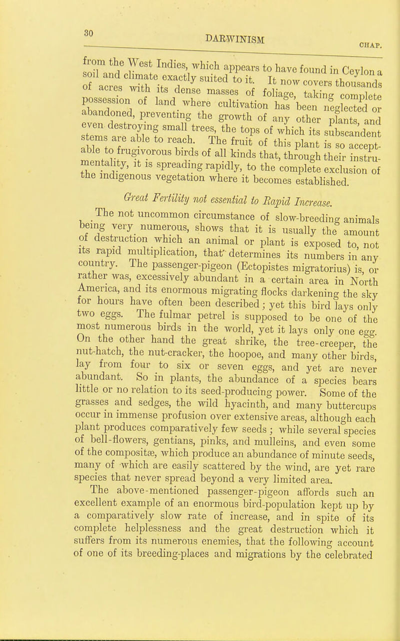 on _1 DARWINISM on a and J' . ^d^^^/l^i^'h appears to have found in Ceyl possessTon of u J T ^T- ^^^^'g ^^^^P^^^ possession of land where cultivation has been neglected or abandoned, preventing the growth of any other pfan and even destroying small trees, the tops of which its sSbscandent stems are able to reach. The fruit' of this i^an s S accept mentahty, it is spreading rapidly, to the complete exclusion of the indigenous vegetation where it becomes established. Great Fertility not essential to Eapid Increase. The not uncommon circumstance of slow-breeding animals being very numerous, shows that it is usually the amount of destruction which an animal or plant is exposed to, not Its rapid multiplication, that' determines its numbers in any country. The passenger-pigeon (Ectopistes migratorius) is or rather was, excessively abundant in a certain area in North America, and its enormous migrating flocks darkening the sky for hours have often been described; yet this bird lays only two eggs. The fulmar petrel is supposed to be one of the most numerous birds in the world, yet it lays only one ew On the other hand the great shrike, the tree-creeper, the nut-hatch, the nut-cracker, the hoopoe, and many other birds, lay from four to six or seven eggs, and yet are never abundant. So in plants, the abundance of a species bears little or no relation to its seed-producing power. Some of the grasses and sedges, the wild hyacinth, and many buttercups occur in immense profusion over extensive areas, although each plant produces comparatively few seeds ; while several species of bell-flowers, gentians, pinks, and mulleins, and even some of the compositse, which produce an abundance of minute seeds, many of which are easily scattered by the wind, are yet rare species that never spread beyond a very limited area. The above-mentioned passenger-pigeon affords such an excellent example of an enormous bird-population kept up by a comparatively slow rate of increase, and in spite of its complete helplessness and the great destruction which it suffers from its numerous enemies, that the following account of one of its breeding-places and migrations by the celebrated