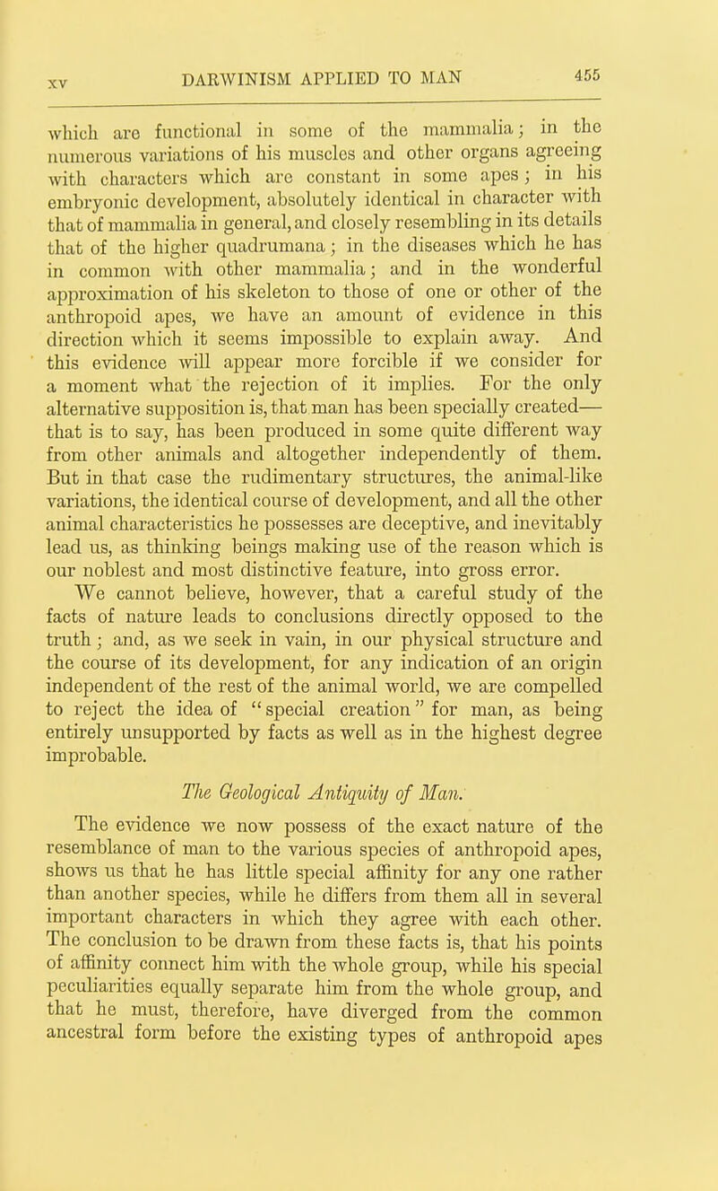 which are functional in some of the mammalia; in the numerous variations of his muscles and other organs agreeing with characters which arc constant in some apes; in his embryonic development, absolutely identical in character with that of mammalia in general, and closely resembling in its details that of the higher quadrumana; in the diseases which he has in common wdth other mammalia; and in the wonderful approximation of his skeleton to those of one or other of the anthropoid apes, we have an amount of evidence in this direction which it seems impossible to explain away. And this evidence will appear more forcible if we consider for a moment what'the rejection of it implies. For the only alternative supposition is, that man has been specially created— that is to say, has been produced in some quite different way from other animals and altogether independently of them. But in that case the rudimentary structures, the animal-like variations, the identical course of development, and all the other animal characteristics he possesses are deceptive, and inevitably lead us, as thinking beings making use of the reason which is our noblest and most distinctive feature, into gross error. We cannot believe, however, that a careful study of the facts of nature leads to conclusions directly opposed to the truth; and, as we seek in vain, in our physical structure and the course of its development, for any indication of an origin independent of the rest of the animal world, we are compelled to reject the idea of  special creation for man, as being entirely unsupported by facts as well as in the highest degree improbable. The Geological Antiquity of Man. The evidence we now jjossess of the exact nature of the resemblance of man to the various species of anthropoid apes, shows us that he has little special affinity for any one rather than another species, while he differs from them all in several important characters in which they agree with each other. The conclusion to be drawn from these facts is, that his points of affinity connect him with the whole group, while his special peculiarities equally separate him from the whole group, and that he must, therefore, have diverged from the common ancestral form before the existing types of anthropoid apes