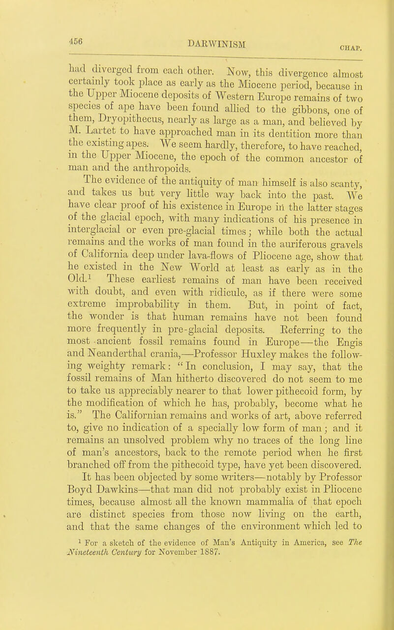 CHAP. luid diverged from cacli other. Now, this divergence dmost certainly took place as early as the Miocene period, because in the Upper Miocene deposits of Western Europe remains of two species of ape have been found allied to the gibbons, one of them, Dryopithecus, nearly as large as a man, and believed by M. Lartet to have approached man in its dentition more than the existing apes. We seem hardly, therefore, to have reached, in the Upper Miocene, the epoch of the common ancestor of man and the anthropoids. The evidence of the antiquity of man himself is also scanty, and takes us but very little Avay back into the past. We have clear proof of his existence in Europe iii the latter stages of the glacial epoch, with many indications of his presence in interglacial or even pre-glacial times; while both the actual remains and the works of man found in the aui'iferous gravels of California deep under lava-flows of Pliocene age, shoAv that he existed in the New World at least as early as in the 01d.i These earliest remains of man have been received with doubt, and even vnth ridicule, as if there Avere some extreme improbability in them. But, in point of fact, the wonder is that human remains have not been found more frequently in pre-glacial deposits. Eeferring to the most ancient fossil remains found in Europe—the Engis and Neanderthal crania,—Professor Huxley makes the follow- ing Aveighty remark: In conclusion, I may say, that the fossil remains of Man hitherto discovered do not seem to me to take us appreciably nearer to that loAver pithecoid form, by the modification of which he has, probably, become Avhat he is. The Californian remains and works of art, above referred to, give no indication of a specially low form of man; and it remains an unsolved problem why no traces of the long line of man's ancestors, back to the remote period when he first branched off from the pithecoid type, have yet been discovered. It has been objected by some Avriters—notably by Professor Boyd Dawkins—that man did not probably exist in Pliocene times, because almost all the knoAvn mammalia of that eijoch are distinct species from those now living on the earth, and that the same changes of the envii'onment which led to 1 For a sketch of the evidence of Mau's Antiquity in America, see The Nineteenth Century for November 1887. \
