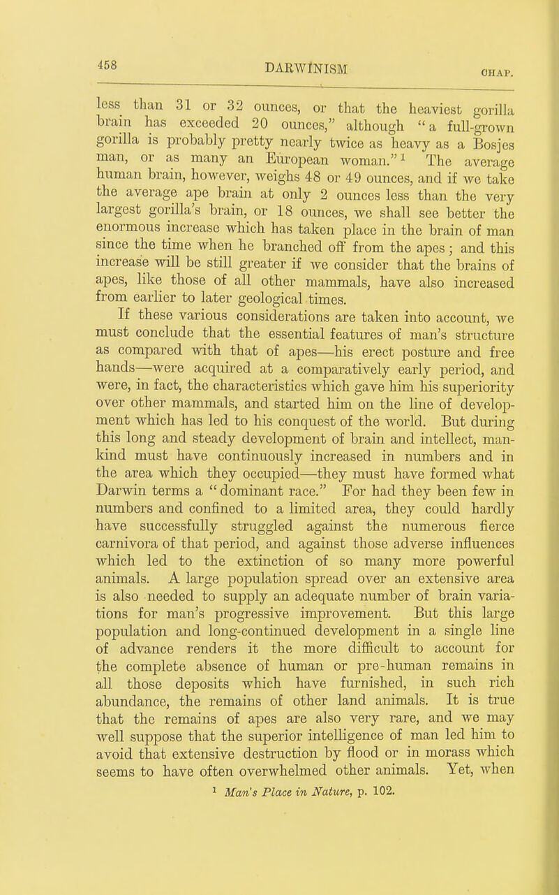 CHAP. less than 31 or 32 ounces, or that the heaviest gorilla brain has exceeded 20 ounces, although a full-grown gorilla is probably pretty nearly twice as heavy as a Bosjes man, or as many an Eui-opean woman. ^ The average human brain, however, weighs 48 or 49 ounces, and if we take the average ape brain at only 2 ounces less than the very largest gorilla's brain, or 18 ounces, we shall see better the eiiormous increase which has taken place in the brain of man since the time when he branched off from the apes; and this increase will be still greater if we consider that the brains of apes, like those of all other mammals, have also increased from earlier to later geological times. If these various considerations are taken into account, we must conclude that the essential features of man's structure as compared with that of apes—his erect posture and free hands—were acquired at a comparatively early period, and were, in fact, the characteristics which gave him his superiority over other mammals, and started him on the line of develop- ment which has led to his conquest of the world. But dm-ing this long and steady development of brain and intellect, man- kind must have continuously increased in numbers and in the area which they occupied—they must have formed what Darwin terms a  dominant race. For had they been few in numbers and confined to a limited area, they could hardly have successfully struggled against the numerous fierce carnivora of that period, and against those adverse influences which led to the extinction of so many more powerful animals. A large po^mlation spread over an extensive area is also needed to supply an adequate number of brain varia- tions for man's jarogressive improvement. But this large population and long-continued development in a single line of advance renders it the more difficult to account for the complete absence of human or pre-human remains in all those deposits which have furnished, in such rich abundance, the remains of other land animals. It is true that the remains of apes are also very rare, and we may well suppose that the superior intelligence of man led him to avoid that extensive destruction by flood or in morass which seems to have often overwhelmed other animals. Yet, when ' Man's Place in Nature, p. 102.