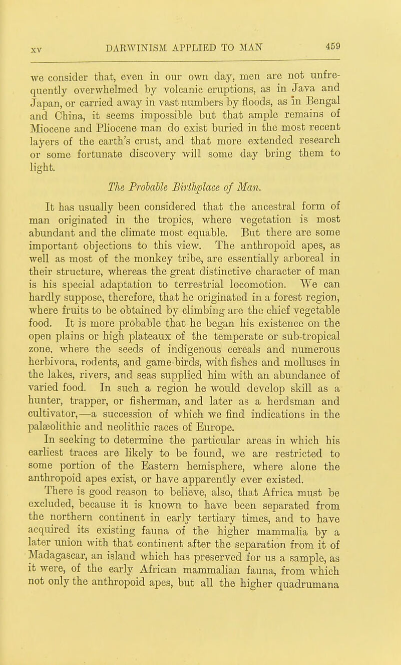 we consider that, even in our own day, men are not unfre- quently overwhelmed hy volcanic eruptions, as in Java and Japan, or carried away in vast numbers by floods, as in Bengal and China, it seems impossible but that aniple remains of Miocene and Pliocene man do exist buried in the most recent layers of the earth's crust, and that more extended research or some fortunate discovery will some day bring them to light. The Probable Birthplace of Man. It has usually been considered that the ancestral form of man originated in the tropics, where vegetation is most abundant and the climate most equable. But there are some important objections to this view. The anthropoid apes, as well as most of the monkey tribe, are essentially arboreal in their structure, whereas the great distinctive character of man is his special adaptation to terrestrial locomotion. We can hardly suppose, therefore, that he originated in a forest region, where fruits to be obtained by climbing are the chief vegetable food. It is more probable that he began his existence on the open plains or high plateaux of the temperate or sub-tropical zone, where the seeds of indigenous cereals and numerous herbivora, rodents, and game-birds, vrith fishes and molluscs in the lakes, rivers, and seas supplied him with an abundance of varied food. In such a region he would develop sldll as a hunter, trapper, or fisherman, and later as a herdsman and cultivator,—a succession of which we find indications in the palaeolithic and neolithic races of Europe. In seeking to determine the particular areas in which his earliest traces are likely to be found, we are restricted to some portion of the Eastern hemisphere, where alone the anthropoid apes exist, or have apparently ever existed. There is good reason to believe, also, that Africa must be excluded, because it is known to have been separated from the northern continent in early tertiary times, and to have acquired its existing fauna of the higher mammalia by a later union with that continent after the separation from it of Madagascar, an island which has preserved for us a sample, as it were, of the early African mammalian fauna, from which not only the anthropoid apes, but all the higher quadrumana