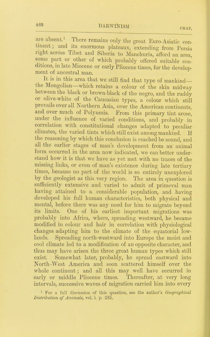 CHAP. are absent.^ There remains only the great Euro-Asiatic con- tnient; and its enormous plateaux, extending from Persia right across Tibet and Siberia to Manchuria, afford an area, some part or other of which probably offered suitable con- ditions, m late Miocene or early Pliocene times, for the develop- ment of ancestral man. It is in this area that we still find that type of mankind— the Mongolian—which retains a colour of the skin midway between the black or brown-black of the negro, and the ruddy or olive-white of the Caucasian types, a colour which still prevails over all Northern Asia, over the American continents, and over much of Polynesia. From this primary tint arose, under the influence of varied conditions, and probably in correlation with constitutional changes adapted to peculiar climates, the varied tints which still exist among mankind. If the reasoning by which this conclusion is reached be sound, and all the earlier stages of man's development from an animal form occurred in the area now indicated, we can better under- stand how it is that we have as yet met with no traces of the missing links, or even of man's existence during late tertiary times, because no part of the world is so entirely unexplored by the geologist as this very region. The area in question is sufficiently extensive and varied to admit of primeval man having attained to a considerable population, and having developed his full human characteristics, both physical and mental, before there was any need for him to migrate beyond its limits. One of his earliest important migrations was probably into Africa, where, spreading westward, he became modified in colour and hair in correlation with physiological changes adapting him to the climate of the equatorial low- lands. Spreading north-westward into Euro23e the moist and cool climate led to a modification of an opposite character, and thus may have arisen the three great human types Avhich still exist' Somewhat later, probably, he spread eastward into North-AVest America and soon scattered himself over the whole continent; and all this may well have occurred in early or middle Pliocene times. Thereafter, at very long intervals, successive waves of migration carried him into every ^ For a full discussion of this question, see the author's Geographical Distribution of Animals, vol. i. p. 285.