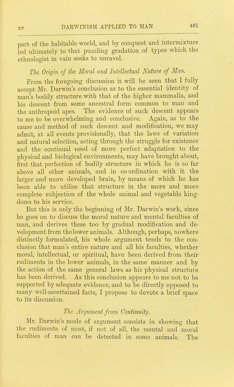 part of the habitable world, and by conquest and intermixture led ultimately to that puzzling gradation of types which the ethnologist in vain seeks to unravel. The Origin of the Moral and Intellectual Nature of Man. From the foregoing discussion it will be seen that I fully accept Mr. Darwin's conclusion as to the essential identity of man's bodily structure with that of the higher mammalia, and his descent from some ancestral form common to man and the anthropoid apes. The evidence of such descent appears to me to be overwhelming and conclusive. Again, as to the cause and method of such descent and modification, we may admit, at all events provisionally, that the laws of variation and natural selection, acting through the struggle for existence and the continual need of more perfect adaptation to the physical and biological environments, may have brought about, first that perfection of bodily structure in which he is so far above all other animals, and in co-ordination with it the larger and more developed brain, by means of which he has been able to utilise that structure in the more and more complete subjection of the whole animal and vegetable king- doms to his service. But this is only the beginning of Mr. Darwin's work, since he goes on to discuss the moral nature and mental faculties of man, and derives these too by gradual modification and de- velopment from the lower animals. Although, perhaps, nowhere distinctly formulated, his whole argument tends to the con- clusion that man's entire nature and all his faculties, whether moral, intellectual, or spiritual, have been derived from their rudiments in the lower animals, in the same manner and by the action of the same general laws as his physical structure has been derived. As this conclusion appears to me not to be supported by adequate evidence, and to be directly opposed to many well-ascertained facts, I propose to devote a brief space to its discussion. The Argument from Continuity. Mr. Darwin's mode of argument consists in showing that the rudiments of most, if not of all, the mental and moral faculties of man can be detected in some animals. The
