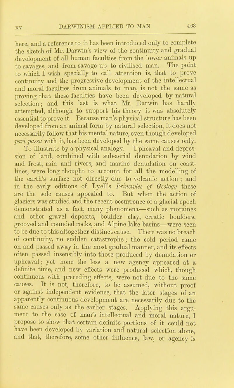 hero, and a reference to it has been introduced only to complete the sketch of Mr. Darwin's view of the continuity and gradual development of all human faculties from the lower animals up to savages, and from savage uji to civilised man. The point to which I wish specially to call attention is, that to prove continuity and the progressive development of the intellectual and moral faculties from animals to man, is not the same as proving that these faculties have been developed by natural selection; and this last is what Mr. Darwin has hardly attempted, although to support his theory it was absolutely essential to prove it. Because man's physical structure has been developed from an animal form by natural selection, it does not necessarily follow that his mental nature, even though developed pari passu with it, has been developed by the same causes only. To illustrate by a physical analogy. Upheaval and depres- sion of land, combined with sub-aerial denudation by wind and frost, rain and rivers, and marine denudation on coast- lines, were long thought to account for all the modelling of the earth's smiace not directly due to volcanic action ; and in the early editions of Lyell's Principles of Geology these are the sole causes appealed to. But when the action of glaciers was studied and the recent occurrence of a glacial epoch demonstrated as a fact, many phenomena—such as moraines and other gravel deposits, boulder clay, erratic boulders, grooved and rounded rocks, and Alpine lake basins—were seen to be due to this altogether distinct cause. There was no breach of continuity, no sudden catastrophe; the cold period came on and passed away in the most gradual manner, and its effects often passed insensibly into those produced by denudation or upheaval; yet none the less a new agency appeared at a definite time, and new effects were produced which, though continuous with preceding effects, were not due to the same causes. It is not, therefore, to be assumed, without proof or against independent evidence, that the later stages of an apparently continuous development are necessarily due to the same causes only as the earlier stages. Applying this argu- ment to the case of man's intellectual and moral nature, I propose to show that certain definite portions of it could not have been developed by variation and natural selection alone, and that, therefore, some other influence, law, or agency is