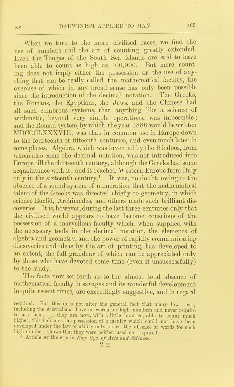 When we turn to the more civilised races, we find the use of numbers and the art of counting greatly extended. Even the Tongas of the South Sea islands are said to have been able to count as high as 100,000. But mere count- ing does not imply cither the possession or the use of any- thing that can be really called the mathematical faculty, the exercise of which in any broad sense has only been possible since the introduction of the decimal notation. The Greeks, the Eomans, the Egyptians, the Jews, and the Chinese had all such cumbrous systems, that anything like a science of arithmetic, beyond very simple operations, was impossible; and the Roman system, by which the year 1888 would be written MDCCCLXXXVIII, was that in common use in Europe dovm to the fourteenth or fifteenth centuries, and even much later in some places. Algebra, which was invented by the Hindoos, from whom also came the decimal notation, was not introduced into Europe till the thirteenth century, although the Greeks had some acquaintance with it; and it reached Western Europe from Italy only in the sixteenth century.^ It was, no doubt, owing to the absence of a sound system of numeration that the mathematical talent of the Greeks was directed chiefly to geometry, in which science Euclid, Archimedes, and others made such brilliant dis- coveries. It is, however, during the last three centuries only that the civilised world appears to have become conscious of the possession of a marvellous faculty which, when supplied with the necessary tools in the decimal notation, the elements of algebra and geometry, and the power of rajiidly communicating discoveries and ideas by the art of printing, has developed to an extent, the full grandeur of which can be appreciated only by those who have devoted some time (even if unsuccessfully) to the study. The facts now set forth as to the almost total absence of mathematical faculty in savages and its wonderful development in quite recent times, are exceedingly suggestive, and in regard required. But this does not alter the general fact that many low races, including the Australians, have no words for high numbers and never require to use them. If they are now, with a little practice, able to count much higher, this indicates the possession of a faculty which could not have been developed under the law of utility only, since the absence of words for such high numbers shows that they were neither used nor required. * Article Arithmetic in Eng. Cyc. of Arts and Sciences. 2 H