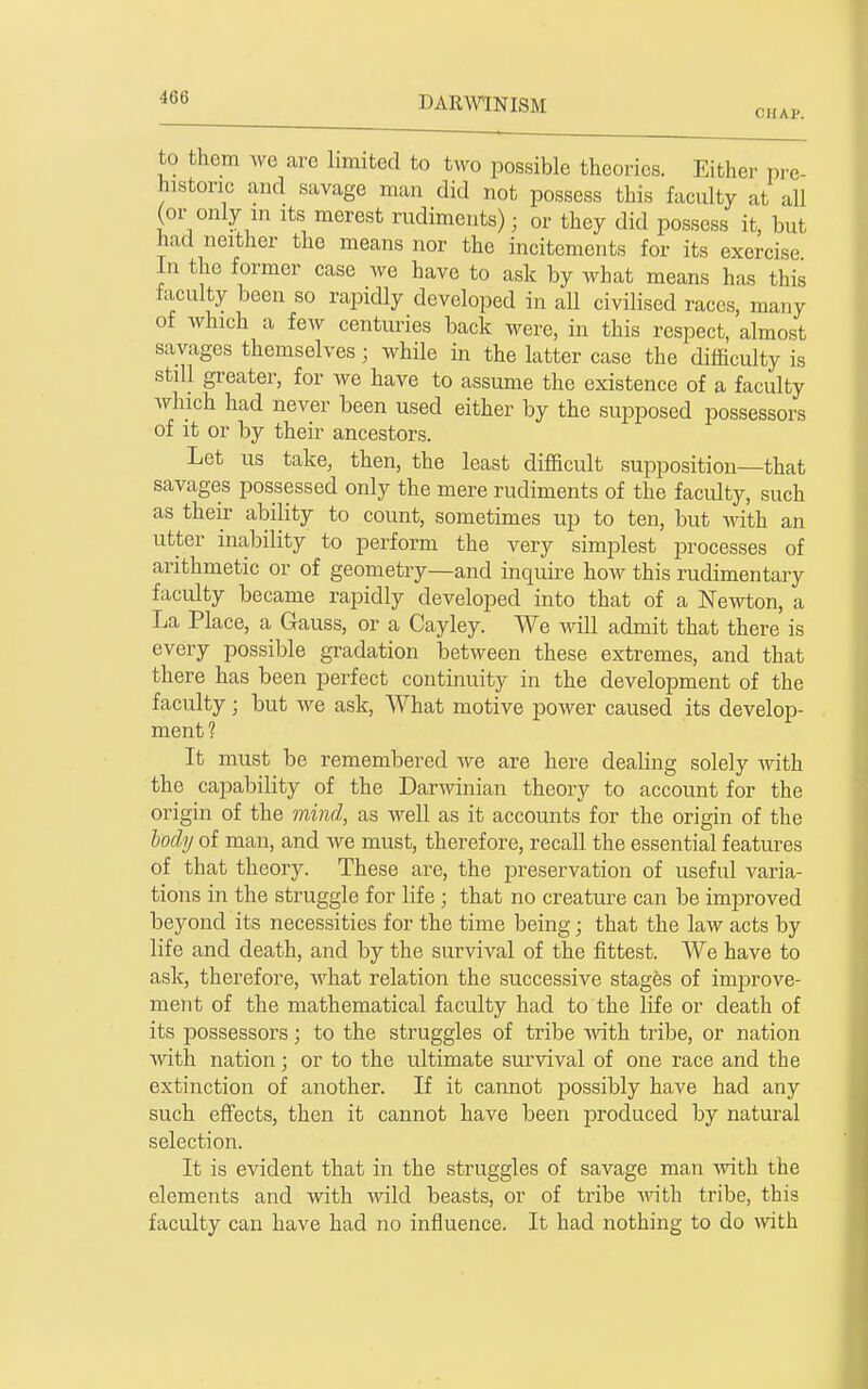 to them ^ve are limited to two possible theories. Either pre- historic and savage man did not possess this faculty at all (or only in its merest rudiments); or they did possess it, but had neither the means nor the incitements for its exercise In the former case we have to ask by what means has this faculty been so rapidly developed in all civilised races, many of which a few centuries back were, in this respect, almost savages themselves; while in the latter case the difficulty is still greater, for we have to assume the existence of a faculty which had never been used either by the supposed possessors of it or by their ancestors. Let us take, then, the least difficult supposition—that savages possessed only the mere rudiments of the faculty, such as their ability to count, sometimes up to ten, but -odth an utter inability to perform the very simjDlest processes of arithmetic or of geometry—and inquire how this rudimentary faculty became rapidly developed into that of a Newton, a La Place, a Gauss, or a Cayley. We will admit that there is every possible gradation between these extremes, and that there has been perfect continuity in the development of the faculty; but we ask. What motive power caused its develop- ment? It must be remembered we are here dealing solely with the capability of the Darwinian theory to account for the origin of the mind, as well as it accounts for the origin of the bochj of man, and we must, therefore, recall the essential features of that theory. These are, the preservation of useful varia- tions in the struggle for life ; that no creature can be improved beyond its necessities for the time being; that the law acts by life and death, and by the survival of the fittest. We have to ask, therefore, what relation the successive stages of improve- ment of the mathematical faculty had to the life or death of its possessors; to the struggles of tribe vnth. tribe, or nation with nation; or to the ultimate survival of one race and the extinction of another. If it cannot possibly have had any such effects, then it cannot have been produced by natural selection. It is evident that in the struggles of savage man with the elements and with wild beasts, or of tribe with tribe, this faculty can have had no influence. It had nothing to do vnth