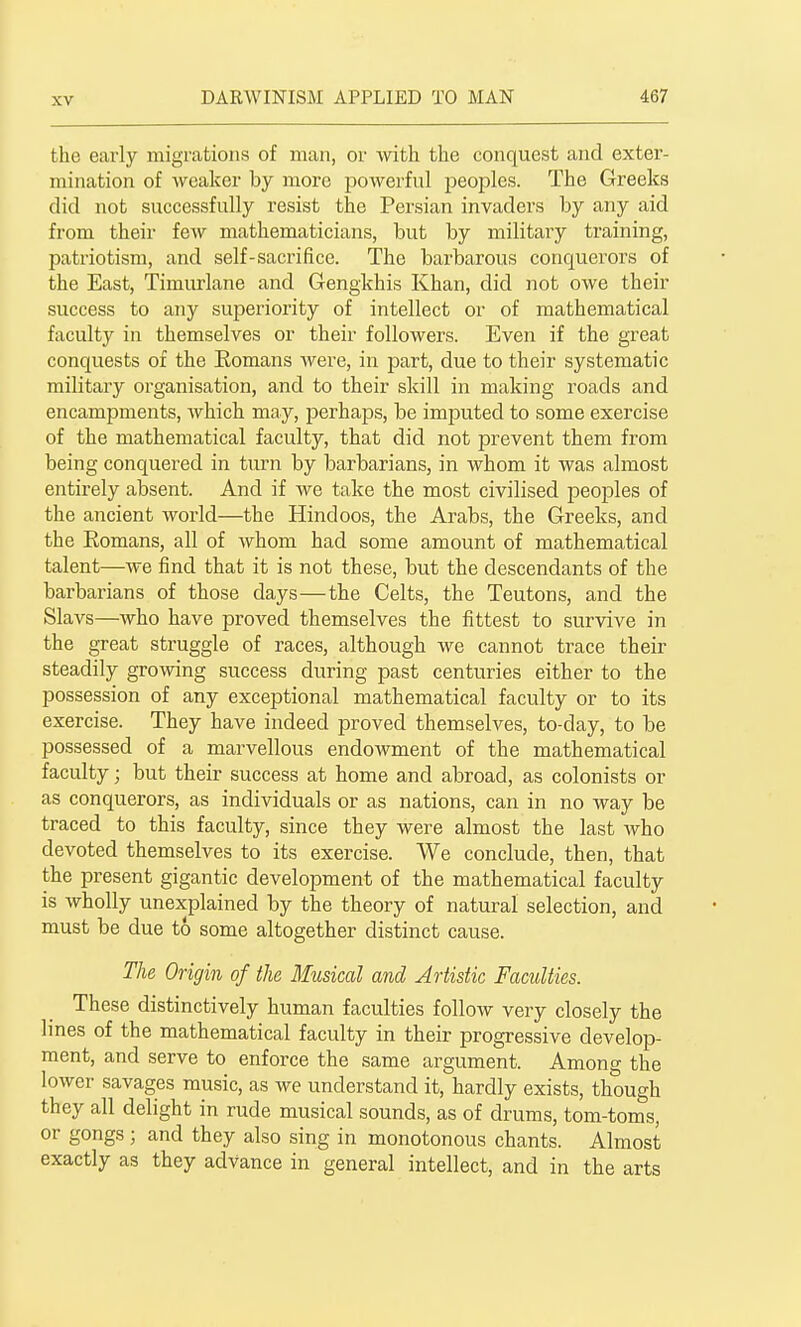 the early migrations of man, or with the conquest and exter- mination of weaker by more powerful peoples. The Greeks did not successfully resist the Persian invaders by any aid from their few mathematicians, but by military training, patriotism, and self-sacrifice. The barbarous conquerors of the East, Timurlane and Gengkhis Khan, did not owe their success to any superiority of intellect or of mathematical faculty in themselves or their followers. Even if the great conquests of the Eomans were, in part, due to their systematic military organisation, and to their skill in making roads and encampments, which may, perhaps, be imputed to some exercise of the mathematical faculty, that did not prevent them from being conquered in turn by barbarians, in whom it was almost entirely absent. And if we take the most civilised peoples of the ancient world—the Hindoos, the Arabs, the Greeks, and the Eomans, all of whom had some amount of mathematical talent—we find that it is not these, but the descendants of the barbarians of those days—the Celts, the Teutons, and the Slavs—who have proved themselves the fittest to survive in the great struggle of races, although we cannot trace their steadily growing success during past centuries either to the possession of any exceptional mathematical faculty or to its exercise. They have indeed proved themselves, to-day, to be possessed of a marvellous endoAvment of the mathematical faculty; but their success at home and abroad, as colonists or as conquerors, as individuals or as nations, can in no way be traced to this faculty, since they were almost the last who devoted themselves to its exercise. We conclude, then, that the present gigantic development of the mathematical faculty is wholly unexplained by the theory of natural selection, and must be due t6 some altogether distinct cause. The Origin of the Musical and Artistic Faculties. These distinctively human faculties follow very closely the lines of the mathematical faculty in their progressive develop- ment, and serve to enforce the same argument. Among the lower savages music, as we understand it, hardly exists, though they all delight in rude musical sounds, as of drums, tom-toms, or gongs; and they also sing in monotonous chants. Almost exactly as they advance in general intellect, and in the arts