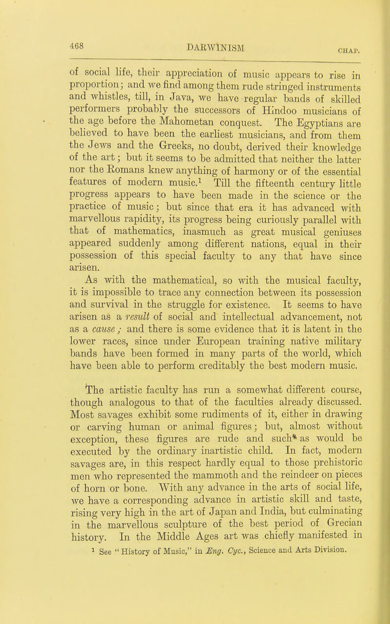 CHAl'. of social life, their appreciation of music appears to rise in proportion; and we find among them rude stringed instruments and whistles, till, in Java, we have regular bands of skilled performers probably the successors of Hindoo musicians of the age before the Mahometan conquest. The Egyptians are believed to have been the earliest musicians, and from them the Jews and the Greeks, no doubt, derived their knowledge of the art; but it seems to be admitted that neither the latter nor the Eomans knew anything of harmony or of the essential features of modern music.^ Till the fifteenth century little progress appears to have been made in the science or the practice of music; but since that era it has advanced with marvellous rapidity, its progress being curiously parallel with that of mathematics, inasmuch as great musical geniuses appeared suddenly among different nations, equal in their possession of this special faculty to any that have since arisen. As with the mathematical, so with the musical faculty, it is impossible to trace any connection between its possession and survival in the struggle for existence. It seems to have arisen as a result of social and intellectual advancement, not as a cause ; and there is some evidence that it is latent in the lower races, since under European training native military bands have been formed in many parts of the world, which have been able to perform creditably the best modern music. The artistic faculty has run a somewhat different course, though analogous to that of the faculties already discussed. Most savages exhibit some rudiments of it, either in drawing or carving human or animal figm-es; but, almost -ivithout exception, these figures are rude and such* as would be executed by the ordinary inartistic child. In fact, modern savages are, in this respect hardly equal to those prehistoric men who represented the mammoth and the reindeer on pieces of horn or bone. With any advance in the arts of social life, we have a corresponding advance in artistic skill and taste, rising very high in the art of Japan and India, but culminating in the marvellous sculpture of the best period of Grecian history. In the Middle Ages art was chiefly manifested in 1 See History of Music, iu Eng. Cyc, Science and Arts Division.