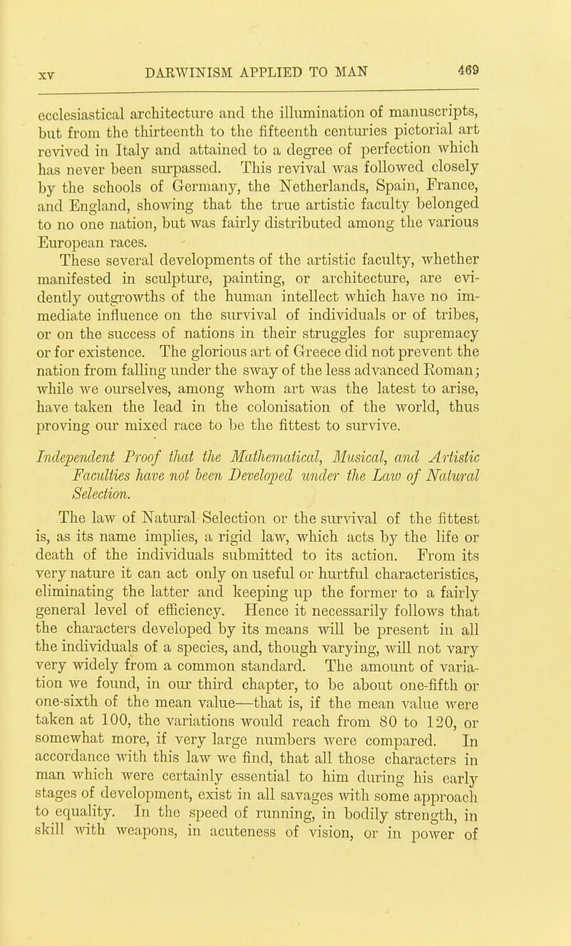 ecclesiastical architecture and the illumination of manuscripts, but from the thirteenth to the fifteenth centuries pictorial art revived in Italy and attained to a degree of perfection which has never been surpassed. This revival was followed closely by the schools of Germany, the Netherlands, Spain, France, and England, shoAving that the true artistic faculty belonged to no one nation, but was fairly distributed among the various European races. These several developments of the artistic faculty, whether manifested in sculpture, painting, or architecture, are evi- dently outgrowths of the human intellect which have no im- mediate influence on the survival of individuals or of tribes, or on the success of nations in their struggles for supremacy or for existence. The glorious art of Greece did not prevent the nation from falling under the sway of the less advanced Roman; while we ourselves, among whom art was the latest to arise, have taken the lead in the colonisation of the world, thus proving our mixed race to be the fittest to survive. Independent Proof that the Mathematical, Musical, and Artistic Faculties have not been Developed under the Law of Natural Selection. The law of Natural Selection or the survival of the fittest is, as its name implies, a rigid law, which acts by the life or death of the individuals submitted to its action. From its very nature it can act only on useful or hurtful characteristics, eliminating the latter and keeping up the former to a fairly general level of efficiency. Hence it necessarily follows that the characters developed by its means will be present in all the individuals of a species, and, though varying, will not vary very widely from a common standard. The amount of varia- tion we found, in our third chapter, to be about one-fifth or one-sixth of the mean value—that is, if the mean value were taken at 100, the variations would reach from 80 to 120, or somewhat more, if very large numbers were compared. In accordance with this law we find, that all those characters in man which Avere certainly essential to him during his early stages of development, exist in all savages wth some approach to equality. In the speed of running, in bodily strength, in skill with weapons, in acuteness of vision, or in power of