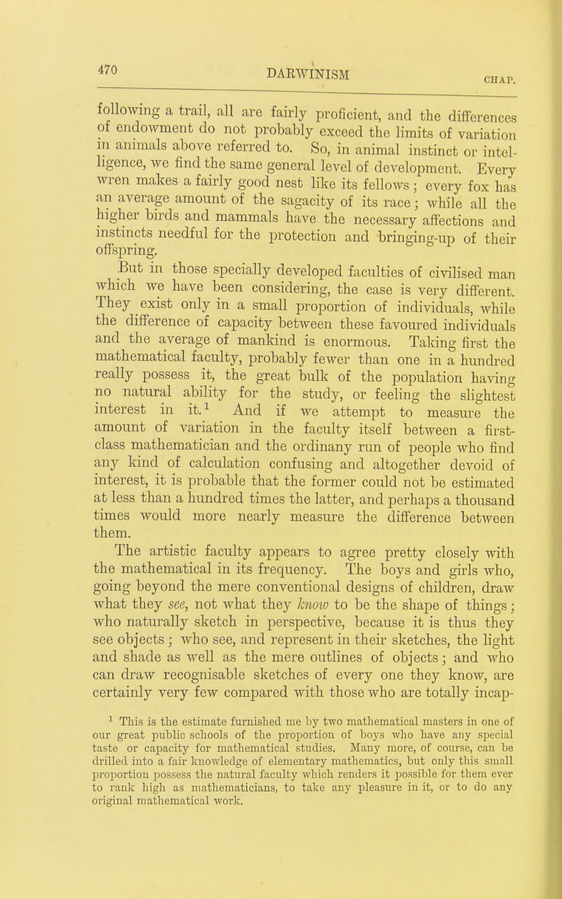 CHAP. following a trail, all are fairly proficient, and the differences of endowment do not probably exceed the limits of variation in animals above referred to. So, in animal instinct or intel- ligence, we find the same general level of development. Every wren makes a fairly good nest like its fellows; every fox has an average amount of the sagacity of its race; while all the higher birds and mammals have the necessary affections and instincts needful for the protection and bringing-up of their offspring. But in those specially developed faculties of civilised man which we have been considering, the case is very different. They exist only in a small proportion of individuals, while the difference of capacity between these favoured individuals and the average of mankind is enormous. Taking first the mathematical faculty, probably fewer than one in a hundred really possess it, the great bulk of the population having no natural ability for the study, or feeling the slightest interest in it.^ And if we attempt to measure the amount of variation in the faculty itself between a first- class mathematician and the ordinany run of peojDle who find any kind of calculation confusing and altogether devoid of interest, it is probable that the former could not be estimated at less than a hundred times the latter, and perhaps a thousand times would more nearly measure the difference between them. The artistic faculty appears to agree pretty closely with the mathematical in its frequency. The boys and girls who, going beyond the mere conventional designs of children, draw what they see, not what they know to be the shape of things; who naturally sketch in perspective, because it is thus they see objects ; who see, and represent in their sketches, the light and shade as well as the mere outlines of objects; and who can draw recognisable sketches of every one they know, are certainly very few compared with those who are totally incap- This is tlie estimate furnislied me by two mathematical masters in one of our great X'ublic schools of the proportion of boj-s who have any special taste or capacity for mathematical studies. Many more, of course, can be drilled into a fair knowledge of elementary matliematics, bnt only this small proportion jjossess the natural faculty which renders it possible for them ever to rank high as mathematicians, to take any pleasure in it, or to do any original mathematical worlj.