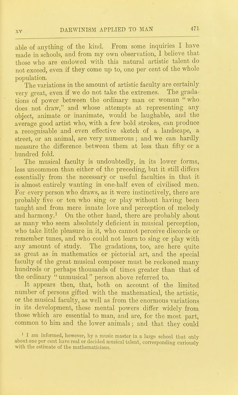 able of anything of the kind. From some inquiries I have made in schools, and from my own observation, I believe that those who are endowed with this natui'al artistic talent do not exceed, even if they come up to, one per cent of the whole jjopulation. The variations in the amount of artistic faculty are certainly very great, even if we do not take the extremes. The grada- tions of power between the ordinary man or woman who does not draw, and whose attempts at representing any object, animate or inanimate, would be laughable, and the average good artist who, with a few bold strokes, can produce a recognisable and even effective sketch of a landscape, a street, or an animal, are very numerous; and we can hardly measure the difference between them at less than fifty or a hundred fold. The musical faculty is undoubtedly, in its lower forms, less uncommon than either of the preceding, but it still differs essentially from the necessary or useful faculties in that it is almost entirely wanting in one-half even of civilised men. For every person who draws, as it were instinctively, there are probably five or ten who sing or play without having been taught and from mere innate love and perception of melody and harmony.^ On the other hand, there are probably about as many who seem absolutely deficient in musical jjerception, who take little pleasure in it, who cannot perceive discords or remember tunes, and who could not learn to sing or play with any amount of study. The gradations, too, are here quite as great as in mathematics or pictorial art, and the special faculty of the great musical com230ser must be reckoned many hundreds or perhaps thousands of times greater than that of the ordinary unmusical person above referred to. It appears then, that, both on account of the limited number of persons gifted with the mathematical, the artistic, or the musical faculty, as well as from the enormous variations in its development, these mental powers differ widely from those which are essential to man, and are, for the most part, common to him and the lower animals; and that they could I am informed, however, by a music master in a large school that only about one per cent have real or decided musical talent, coiTcsponding curiously with the estimate of the mathematicians.