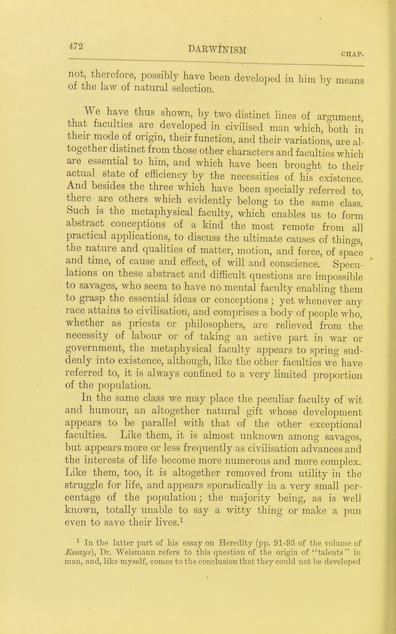 not therefore, possibly have been developed in him by means ot the law of natural selection. We have thus shown, by two distinct lines of argument that faculties are developed in civilised man which, both in their mode of origin, their function, and their variations, are al- together distinct from those other characters and faculties which are essential to him, and which have been brought to their actual state of efficiency by the necessities of his existence. And besides the three which have been specially referred to there are others which evidently belong to the same class' Such IS the metaphysical faculty, which enables us to form abstract conceptions of a kind the most remote from all practical applications, to discuss the ultimate causes of things, the nature and qualities of matter, motion, and force, of space and time, of cause and effect, of will and conscience. Specu- lations on these abstract and difficult questions are impossible to savages, who seem to have no mental faculty enabling them to grasp the essential ideas or conceptions ; yet whenever any race attains to civilisation, and comprises a body of people who, whether as priests or philosophers, are relieved from the necessity of labour or of taking an active jaart in war or government, the metaphysical faculty appears to spring sud- denly into existence, although, like the other faculties we have referred to, it is always confined to a very limited proportion of the population. In the same class we may place the peculiar faculty of wit and humour, an altogether natural gift whose development appears to be parallel with that of the other exceptional faculties. Like them, it is almost unknown among savages, but appears more or less frequently as civilisation advances and the interests of life become more numerous and more complex. Like them, too, it is altogether removed from utility in the struggle for life, and appears sporadically in a very small per- centage of the laojDulation; the majority being, as is well known, totally unable to say a ■\vitty thing or make a pun even to save their lives. ^ ^ In the latter jjart of his essay on Heredity (pp. 91-93 of the volume of Essays), Dr. Weismaun refers to this question of the origin of talents in man, and, like myself, comes to the conclusion that the}' could not lie developed