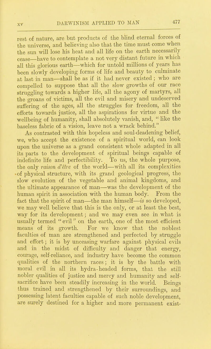 rest of nature, arc but products of the blind eternal forces of the universe, and believing also that the time must come when the sun will lose his heat and all life on the earth necessarily cease—have to contemplate a not very distant future in which all this glorious earth—which for untold millions of years has been slowly developing forms of life and beauty to culminate at last in man—shall be as if it had never existed; who are compelled to suppose that all the slow growths of our race struggling towards a higher life, all the agony of martyrs, all the groans of victims, all the evil and misery and undeserved suffering of the ages, all the struggles for freedom, all the efforts towards justice, all the aspirations for virtue and the wellbeing of humanity, shall absolutely vanish, and,  like the baseless fabric of a vision, leave not a wrack behind. As contrasted with this hopeless and soul-deadening belief, we, who accept the existence of a spiritual world, can look upon the universe as a grand consistent whole adapted in all its parts to the develojament of spiritual beings capable of indefinite life and perfectibility. To us, the whole purpose, the only raison d'etre of the world—with all its complexities -of physical structure, with its grand geological progress, the slow evolution of the vegetable and animal kingdoms, and the ultimate appeai'ance of man—was the development of the human spirit in association with the human body. From the fact that the spirit of man—the man himself—is so develoj)ed, we may well believe that this is the only, or at least the best, way for its development; and we may even see in what is usually termed  evil on the earth, one of the most efficient means of its growth. For we know that the noblest faculties of man are strengthened and perfected by struggle and effort; it is by unceasing warfare against physical evils and in the midst of difficulty and danger that energy, courage, self-reliance, and industry have become the common qualities of the northern races; it is by the battle with moral evil in all its hydra-headed forms, that the still nobler qualities of justice and mercy and humanity and self- sacrifice have been steadily increasing in the world. Beings thus trained and strengthened by their surroundings, and possessing latent faculties capable of such noble development, are surely destined for a higher and more permanent exist-