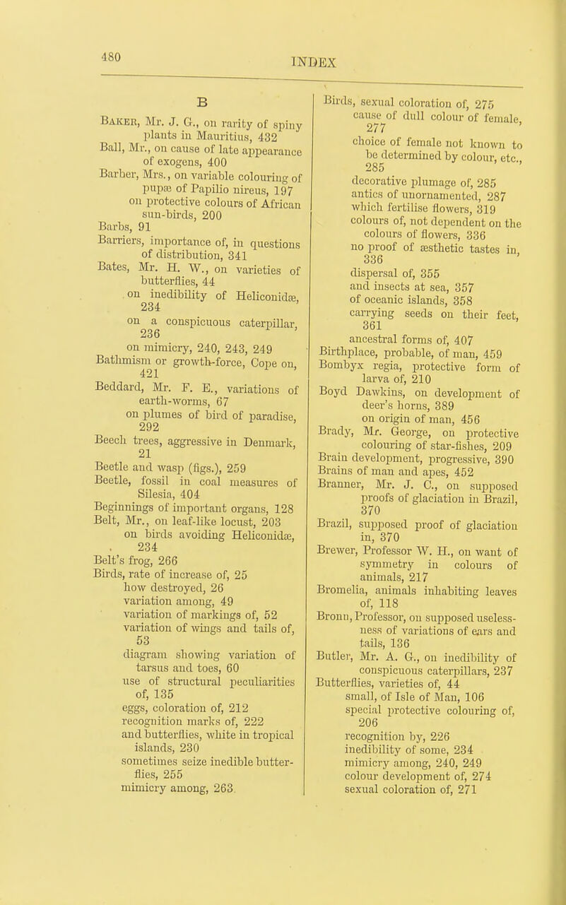 B Baker, Mr. J. G., on vadby of spiny plants in Mauritius, 432 Ball, Mr., on cause of late appearance of exogens, 400 Barber, Mrs., on variable colouring of pupc-c of PapiHo nireus, 197 on protective colours of African sun-birds, 200 Barbs, 91 Barriers, importance of, in questions of distribution, 341 Bates, Mr. H. W., on varieties of butterflies, 44 on inedibility of Heliconida3, 234 on a conspicuous caterpillar 236 on mimicry, 240, 243, 249 Bathmism or growtb-force, Cope on 421 Beddard, Mr. F. E., variations of eartb-worms, 67 on plumes of bird of paradise, 292 Beech trees, aggressive in Denmark, 21 Beetle and wasp (figs.), 259 Beetle, fossil in coal measures of Silesia, 404 Beginnings of important organs, 128 Belt, Mr., on leaf-like locust, 203 on birds avoiding Helicouidas, 234 Belt's frog, 266 Birds, rate of increase of, 25 bow destroyed, 26 variation among, 49 variation of markings of, 52 variation of wiugs and tails of, 53 diagram showing variation of tarsus and toes, 60 use of structural peculiarities of, 135 eggs, coloration of, 212 recognition marks of, 222 and butterflies, white in tropical islands, 230 sometimes seize inedible butter- flies, 255 mimicry among, 263. Birds, sexual coloration of, 275 cause of dull colour of female 277 choice of female not known to be determined by colour, etc., 285 decorative plumage of, 285 antics of unornameuted, 287 which fertilise flowers, 319 colours of, not dependent on the colours of flowers, 336 no proof of aesthetic tastes in 336 dispersal of, 355 and insects at sea, 357 of oceanic islands, 358 carrying seeds on their feet, 361 ancestral forms of, 407 Birthplace, probable, of man, 459 Bombyx regia, protective form of larva of, 210 Boyd Dawkius, on development of deer's horns, 389 on origin of man, 456 Brady, Mr. Geoi-ge, on protective colouring of star-fishes, 209 Brain development, progressive, 390 Brains of man and apes, 452 Branner, Mr. J. C, on supposed proofs of glaciation in Brazil, 370 Brazil, supposed proof of glaciation in, 370 Brewer, Professor W. H., on want of symmetry in colours of animals, 217 Bromelia, animals inhabiting leaves of, 118 Bronn, Professor, on supposeduseless- uesR of variations of ears and tails, 136 Butler, Mr. A. G., on inedibility of conspicuous caterpillars, 237 Butterflies, varieties of, 44 small, of Isle of Man, 106 special protective colouring of, 206 recognition by, 226 inedibility of some, 234 mimicry among, 240, 249 colour development of, 274 sexual coloration of, 271