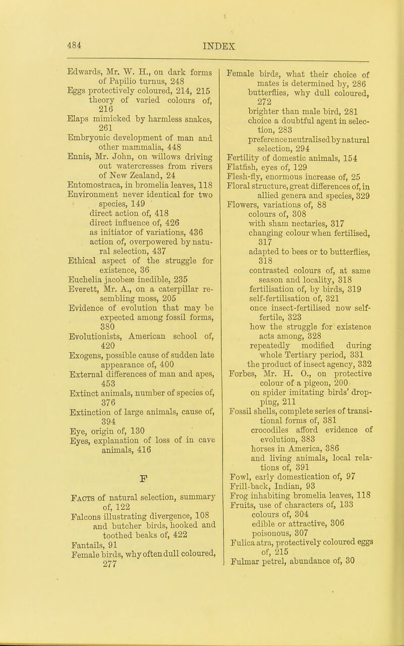 Edwards, Mr. W. H., on dark forms of Papilio turuus, 248 Eggs protectively coloured, 214, 215 theory of varied colours of, 216 Elaps mimiclced by harmless snakes, 261 Embryonic development of man and other mammalia, 448 Ennis, Mr. John, on willows driving out watercresses from rivers of New Zealand, 24 Entomostraca, in bromelia leaves, 118 Environment never identical for two species, 149 direct action of, 418 direct influence of, 426 as initiator of variations, 436 action of, overpowered by natu- ral selection, 437 Ethical aspect of the struggle for existence, 36 Euchelia jacobeJB inedible, 235 Everett, Mr. A., on a caterpillar re- sembling moss, 205 Evidence of evolution that may be expected among fossil forms, 380 Evolutionists, American school of, 420 Exogens, possible cause of sudden late appearance of, 400 External differences of man and apes, 453 Extinct animals, number of species of, 376 Extinction of large animals, cause of, 394 Eye, origin of, 130 Eyes, explanation of loss of in cave animals, 416 F Facts of natural selection, summary of, 122 Falcons illustrating divergence, 108 and butcher birds, hooked and toothed beaks of, 422 Fantails, 91 Female birds, why often dull coloured, 277 Female birds, what their choice of mates is determined by, 286 butterflies, why dull coloured, 272 brighter than male bird, 281 choice a doubtful agent in selec- tion, 283 preferenceneutralisedbynatural selection, 294 Fertility of domestic animals, 154 Flatfish, eyes of, 129 Flesh-fly, enormous increase of, 25 Floral structm-e, great differences of, in allied genera and species, 329 Flowers, variations of, 88 colours of, 308 \vith sham nectaries, 317 changing colour when fertilised, 317 adapted to bees or to butterflies, 318 contrasted colours of, at same season and locality, 318 fertilisation of, by birds, 319 seK-fertilisation of, 321 once insect-fertilised now self- fertile, 323 how the struggle for existence acts among, 328 repeatedly modified during whole Tertiary period, 331 the product of insect agency, 332 Forbes, Mr. H. 0., on protective colour of a pigeon, 200 on spider imitating birds' drop- ping, 211 Fossil shells, complete series of transi- tional forms of, 381 crocodiles afford evidence of evolution, 383 horses in America, 386 and living animals, local rela- tions of, 391 Fowl, early domestication of, 97 Frill-back, Indian, 93 Frog inhabiting bromelia leaves, 118 Fruits, use of characters of, 133 colours of, 304 edible or attractive, 306 poisonous, 307 Fulica atra, protectively coloured eggs of, 215 Fulmar petrel, abundance of, 30