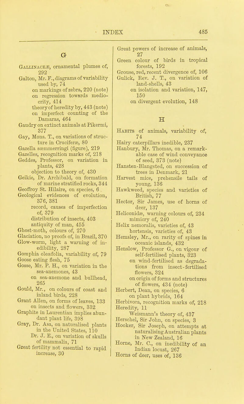 a GALLiNACEiE, ornamental plumes of, 292 Galton, Mr. F., diagrams of variability used by, 74 on markings of zebra, 220 (note) on regression towards medio- crity, 414 tbeoryof heredity by, 443 (note) on imperfect counting of the Damaras, 464 Gaudry on extinct animals at Pikermi, 377 Gay, Mons. T., on variations of struc- ture in CruciferiE, 80 GazeUa scemmerringi (figure), 219 Gazelles, recognition marks of, 218 Geddes, Professor, on variation in plants, 428 objection to tbeoiy of, 430 Geikie, Dr. Archibald, on formation of marine stratified rocks, 344 GeoSroy St. Hilaire, on species, 6 Geological evidences of evolution, 376, 381 record, causes of imperfection of, 379 distribution of insects, 403 antiquity of man, 455 Gbost-moth, colours of, 270 Glaciation, no proofs of, in Brazil, 370 Glow-worm, light a warning of in- edibility, 287 Gomphia oleaefolia, variability of, 79 Goose eating flesh, 75 Gosse, Mr. P. H., on variation in the sea-anemones, 43 on sea-anemone and bullhead, 265 Gould, Mr., on colours of coast and inland bbds, 228 Grant Allen, on forms of leaves, 133 on insects and flowers, 332 Graphite in Laurentian implies abun- dant plant life, 398 Gray, Dr. Asa, on naturalised plants in the United States, 110 Dr. J. E., on variation of skulls of mammalia, 71 Great fertility not essential to rapid increase, 30 Great powers of increase of animals, 27 Green colour of birds in tropical forests, 192 Grouse, red, recent divergence of, 106 Gulick, Kev. J. T., on variation of land-shells, 43 on isolation and variation, 147, 150 on divergent evolution, 148 H Habits of animals, variability of, 74 Hairy caterpillars inedible, 237 Hanbury, Mr. Thomas, on a remark- able case of wind conveyance of seed, 373 (note) Hansten-Blangsted, on succession of trees in Denmark, 21 Harvest mice, prehensile tails of young, 136 Hawkweed, species and varieties of British, 77 Hector, Sir James, use of horns of deer, 137 Heliconidse, warning colours of, 234 mimicry of, 240 Helix nemoralis, varieties of, 43 hortensis, varieties of, 43 Hemsley, Mr., on rarity of sj)ines in oceanic islands, 432 Henslow, Professor G., on vigour of self-fertilised plants, 323 on wind-fertilised as degrada- tions from insect - fertilised flowers, 324 on origin of forms and structures of flowers, 434 (note) Herbert, Dean, on species, 6 on plant hybrids, 164 Herbivora, recognition marks of, 218 Heredity, 11 Weismann's theory of, 437 Herschel, Sir John, on species, 3 Hooker, Sir Joseph, on attempts at naturalising Australian plants in New Zealand, 16 Home, Mr. C, on inedibility of an Indian locust, 267 Horns of deer, uses of, 136