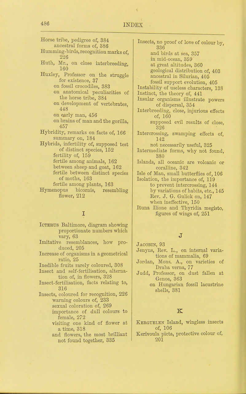 Horse tribe, pedigree of, 384 ancestral forms of, 386 Humming-birds, recoguition marks of, 226 Huth, Mr., on close interbreeding, 160 Huxley, Professor on the struggle for existence, 37 on fossil crocodiles, 383 on anatomical peculiarities of tlie liorse tribe, 384 on development of vertebrates, 448 on early man, 456 on brains of man and the gorilla, 457 Hybridity, remarks on facts of, 166 summary on, 184 Hybrids, infertility of, supposed test of distinct species, 152 fertility of, 159 fertile among animals, 162 between sheep and goat, 162 fertile between distinct species of moths, 163 fertile among plants, 163 Hymenopus bicornis, resembling flower, 212 I Icterus Baltimore, diagram showing proportionate numbers which vary, 63 Imitative resemblances, how pro- duced, 205 Increase of organisms in a geometrical ratio, 25 Inedible fruits rarely coloured, 308 Insect and self-fertilisation, alterna- tion of, in flowers, 328 Insect-fertilisation, facts relating to, 316 Insects, coloured for recognition, 226 warning colours of, 233 sexual coloration of, 269 importance of dull colours to female, 272 visiting one kind of flower at a time, 318 and flowers, the most brilliant not found together, 335 Insects, no proof of love of colour by 336 and birds at sea, 357 in mid-ocean, 359 at great altitudes, 360 geological distribution of, 403 ancestral in Silurian, 405 fossil support evolution, 405 Instability of useless characters, 138 Instinct, the theory of, 441 Insular organisms illustrate powers of dispersal, 354 Interbreeding, close, injurious effects of, 160 supposed evil results of close, 326 Intercrossing, swamping effects of, 142 not necessarily useful, 325 Intermediate forms, why not found, 380 Islands, all oceanic are volcanic or coralline, 342 Isle of Man, smaU butterflies of, 106 Isolation, the importance of, 119 to prevent intercrossing, 144 by variations of habits, etc., 145 Eev. J. G. Gulick on, 147 when iueflfective, 150 Ituna Ilione and Thyridia megisto, figures of wings of, 251 J Jacobin, 93 Jenyns, Rev. L., on internal varia- tions of mammalia, 69 Jordan, Mons. A., on varieties of Draba verna, 77 Judd, Professor, on dust fallen at Genoa, 363 on Hungarian fossil lacustrine shells, 381 K Keeguelen Island, wingless insects of, 106 Kerivoula picta, protective colour of, 201