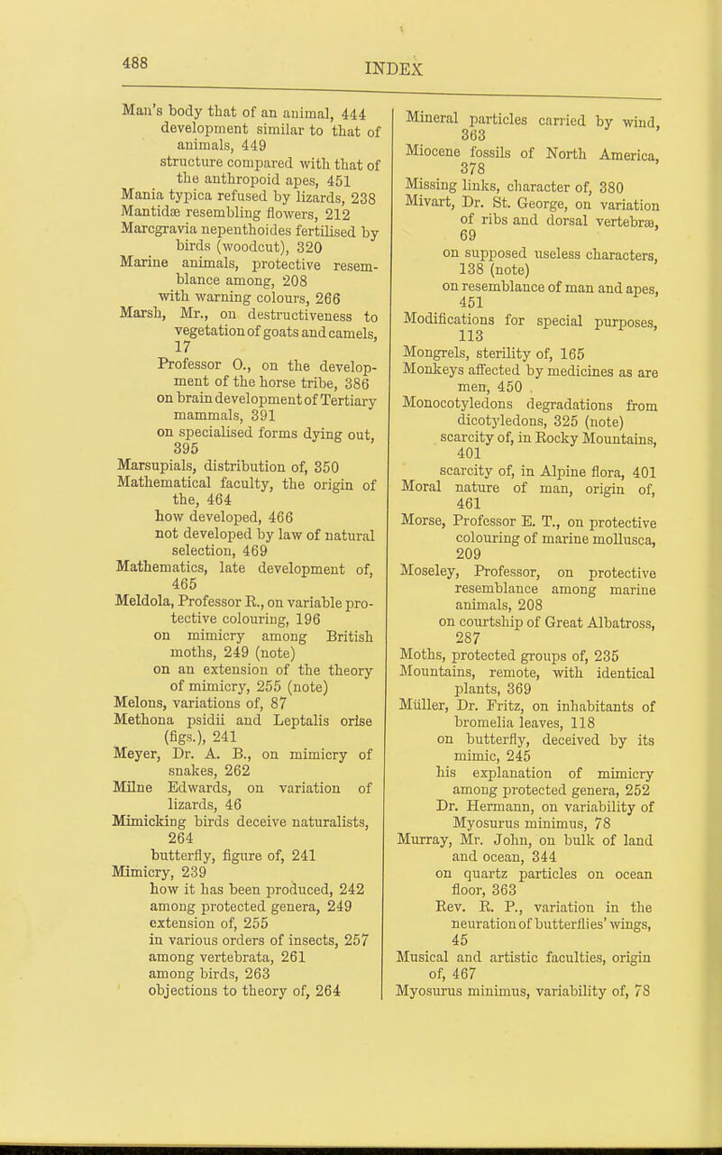 Man's body that of an animal, 444 development similar to that of animals, 449 structure compared with that of the anthropoid apes, 451 Mania typioa refused by lizards, 238 Mantidae resembling flowers, 212 Marcgravia nepenthoides fertilised by birds (woodcut), 320 Marine animals, protective resem- blance among, 208 with warning colours, 266 Marsh, Mr., on destructiveness to vegetation of goats and camels, 17 Professor 0., on the develop- ment of the horse tribe, 386 on brain development of Tertiary mammals, 391 on specialised forms dying out 395 Marsupials, distribution of, 350 Mathematical faculty, the origin of the, 464 how developed, 466 not developed by law of natural selection, 469 Mathematics, late development of, 465 Meldola, Professor E., on variable pro- tective colouring, 196 on mimicry among British moths, 249 (note) on an extension of the theory of mimicry, 255 (note) Melons, variations of, 87 Methona psidii and Leptalis orlse (figs.), 241 Meyer, Dr. A. B., on mimicry of snakes, 262 Milne Edwards, on variation of lizards, 46 Mimicking birds deceive naturalists, 264 butterfly, figure of, 241 Mimicry, 239 how it has been produced, 242 among protected genera, 249 extension of, 255 in various orders of insects, 257 among vertebrata, 261 among birds, 263 objections to theory of, 264 Mineral particles carried by wind 363 Miocene fossils of North America 378 Missing links, character of, 380 Mivart, Dr. St. George, on variation of ribs and dorsal vertebras, 69 on supposed useless characters, 138 (note) on resemblance of man and apes, 451 Modifications for special purposes, 113 Mongrels, sterility of, 165 Monkeys affected by medicines as are men, 450 . Monocotyledons degradations from dicotj'ledons, 325 (note) scarcity of, in Eocky Mountains, 401 scarcity of, in Alpine flora, 401 Moral nature of man, origin of, 461 Morse, Professor E. T., on protective colouring of marine moUusca, 209 Moseley, Professor, on protective resemblance among marine animals, 208 on courtship of Great Albatross, 287 Moths, protected groups of, 235 Mountains, remote, with identical plants, 369 Mtiller, Dr. Fritz, on inhabitants of bromelia leaves, 118 on butterfly, deceived by its mimic, 245 his explanation of mimicry among protected genera, 252 Dr. Hermann, on variability of Myosurus minimus, 78 Murray, Mr. John, on bulk of land and ocean, 344 on quartz particles on ocean floor, 363 Eev. E. P., variation in the neuration of butterflies' wings, 45 Musical and artistic faculties, origin of, 467 Myosurus minimus, variability of, 78