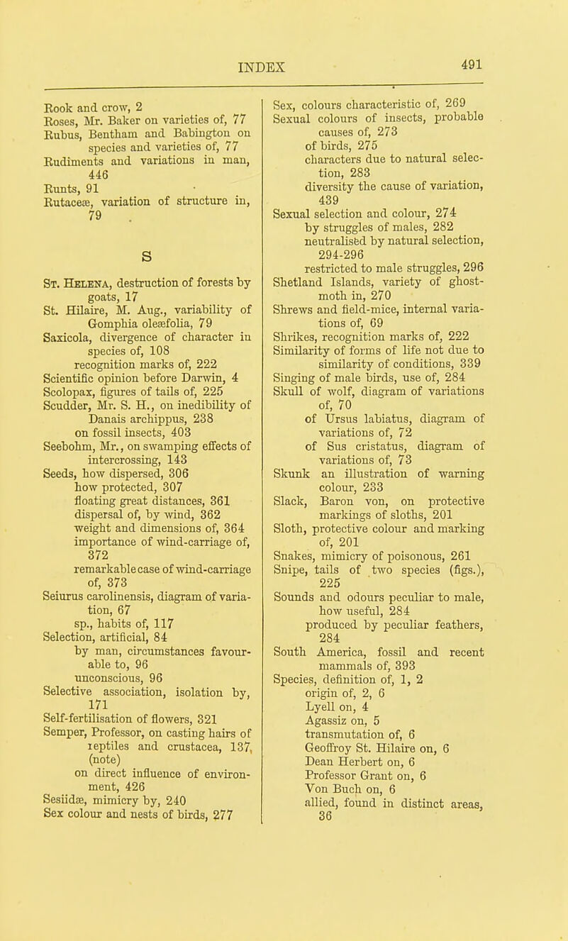 Book and crow, 2 Koses, Mr. Baker on varieties of, 77 Eubus, Bentham and Babington on species and varieties of, 77 Kudiments and variations in man, 446 Bunts, 91 Kutaceae, variation of structure in, 79 S St. Helena, destruction of forests by- goats, 17 St. Hilaire, M. Aug., variability of Gomphia olefefolia, 79 Saxicola, divergence of character in species of, 108 recognition marks of, 222 Scientific opinion before Darwin, 4 Scolopax, figures of taUs of, 225 Scudder, Mr. S. H., on inedibility of Danais archippus, 238 on fossil insects, 403 Seebohm, Mr., on swamping effects of intercrossing, 143 Seeds, how dispersed, 306 how protected, 307 floating great distances, 361 dispersal of, by wind, 362 weight and dimensions of, 364 importance of wind-carriage of, 372 remarkable case of wind-carriage of, 373 Seiurus carolinensis, diagram of varia- tion, 67 sp., habits of, 117 Selection, artificial, 84 by man, circumstances favour- able to, 96 unconscious, 96 Selective association, isolation by, 171 Self-fertilisation of flowers, 321 Semper, Professor, on casting hairs of leptiles and Crustacea, 137, (note) on direct influence of environ- ment, 426 Sesiidce, mimicry by, 240 Sex colour and nests of birds, 277 Sex, colours characteristic of, 269 Sexual colours of insects, probable causes of, 273 of birds, 275 characters due to natural selec- tion, 283 diversity the cause of variation, 439 Sexual selection and colour, 274 by struggles of males, 282 neutralised by natural selection, 294-296 restricted to male struggles, 296 Shetland Islands, variety of ghost- moth in, 270 Shrews and field-mice, internal varia- tions of, 69 Shrikes, recognition marks of, 222 Similarity of forms of life not due to similarity of conditions, 339 Singing of male iDirds, use of, 284 Skull of -wolf, diagram of variations of, 70 of Ursus labiatus, diagram of variations of, 72 of Sus cristatus, diagram of variations of, 73 Skunl£ an illustration of warning colour, 233 Slack, Baron von, on protective markings of sloths, 201 Sloth, protective colour and marking of, 201 Snakes, mimicry of poisonous, 261 Snipe, tails of two species (figs.), 225 Sounds and odours peculiar to male, how useful, 284 produced by peculiar feathers, 284 South America, fossU. and recent mammals of, 393 Species, definition of, 1, 2 origin of, 2, 6 Lyell on, 4 Agassiz on, 5 transmutation of, 6 GeoflTroy St. Hilaire on, 6 Dean Herbert on, 6 Professor Grant on, 6 Von Bucli on, 6 allied, found in distinct areas, 36