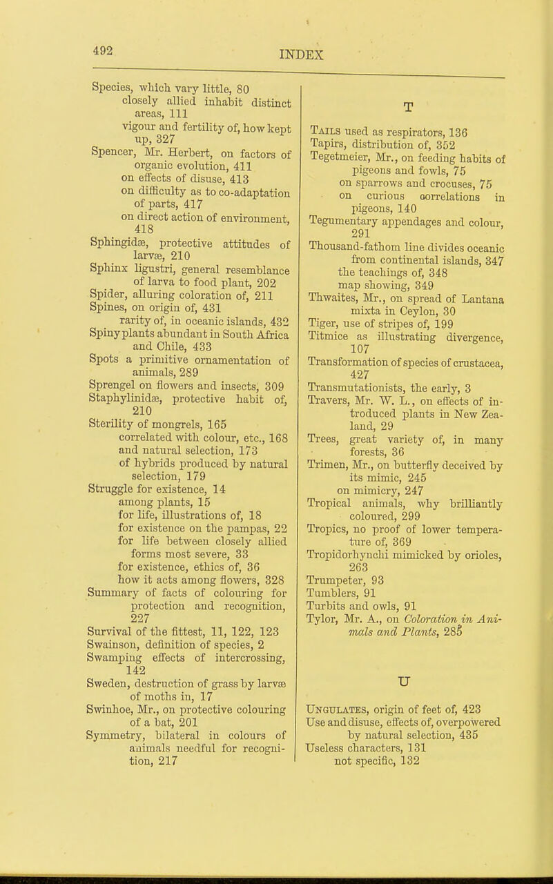 Species, which vary little, 80 closely allied inhabit distinct areas, 111 vigour and fertility of, how kept up, 327 Spencer, Mr. Herbert, on factors of organic evolution, 411 on effects of disuse, 413 on difficulty as to co-adaptation of parts, 417 on direct action of environment, 418 Sphingidffi, protective attitudes of larvce, 210 Sphinx ligustri, general resemblance of larva to food plant, 202 Spider, aUuring coloration of, 211 Spines, on origin of, 431 rarity of, in oceanic islands, 432 Spiny plants abundant in South Africa and Chile, 433 Spots a primitive ornamentation of animals, 289 Sprengel on flowers and insects, 309 Staphylinidoe, protective habit of, 210 Sterility of mongrels, 165 correlated with colour, etc., 168 and natural selection, 173 of hybrids produced by natural selection, 179 Struggle for existence, 14 among plants, 15 for life, illustrations of, 18 for existence on the pampas, 22 for life between closely allied forms most severe, 33 for existence, ethics of, 36 how it acts among flowers, 328 Summary of facts of colouring for protection and recognition, 227 Survival of the fittest, 11, 122, 123 Swainson, definition of species, 2 Swamping eflFects of intercrossing, 142 Sweden, destruction of grass by larvse of moths in, 17 Swinhoe, Mr., on protective colouring of a bat, 201 Symmetry, bilateral in colours of animals needful for recogni- tion, 217 T Tails used as respirators, 136 Tapirs, distribution of, 352 Tegetmeier, Mr., on feeding habits of pigeons and fowls, 75 on sparrows and crocuses, 75 on curious oorrelations in pigeons, 140 Tegumentary appendages and colour, 291 Thousand-fathom line divides oceanic from continental islands, 347 the teachings of, 348 map showing, 349 Thwaites, Mr., on spread of Lantana mixta in Ceylon, 30 Tiger, use of stripes of, 199 Titmice as illustrating divergence, 107 Transformation of species of Crustacea, 427 Transmutationists, the early, 3 Travers, Mr. W. L., on efl'ects of in- troduced plants in New Zea- land, 29 Trees, great variety of, in manj^ forests, 36 Trimen, Mr., on butterfly deceived by its mimic, 245 on mimicry, 247 Tropical animals, why brilliantly coloured, 299 Tropics, no proof of lower tempera- ture of, 369 Tropidorhynchi mimicked by orioles, 263 Trumpeter, 93 Tumblers, 91 Turbits and owls, 91 Tylor, Mr. A., on Coloration m Ani- mals and Plants, 285 U Ungulates, origin of feet of, 423 Use and disuse, efl'ects of, overpowered by natural selection, 435 Useless characters, 131 not specific, 132