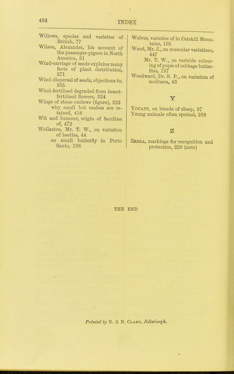 Willows, species and varieties of British, 77 Wilson, Alexander, his account of the passenger-pigeon in North America, 31 Wind-carriage of seeds explains many facts of plant distribution, 371 Wind-dispersal of seeds, objections to, 365 Wind-fertilised degraded from insect- fertilised flowers, 324 Wings of stone-curlews (figure), 223 why small but useless are re- tained, 416 Wit and humour, origin of faculties of, 472 WoUaston, Mr. T. W., on variation of beetles, 44 on small butterfly in Porto Santo, 106 Wolves, varieties of in Catskill Moun- tains, 105 Wood, Mr. J., on muscular variations, 447 Mr. T. W., on variable colour- ing of pupaj of cabbage butter- flies, 197 Woodward, Dr. S. P., on variation of moUusca, 43 YoUATT, on breeds of sheep, 97 Young animals often spotted, 289 Zbbea, markings for recognition and protection, 220 (note) THE END Printed by R. & R. Clark, Edinburgh.