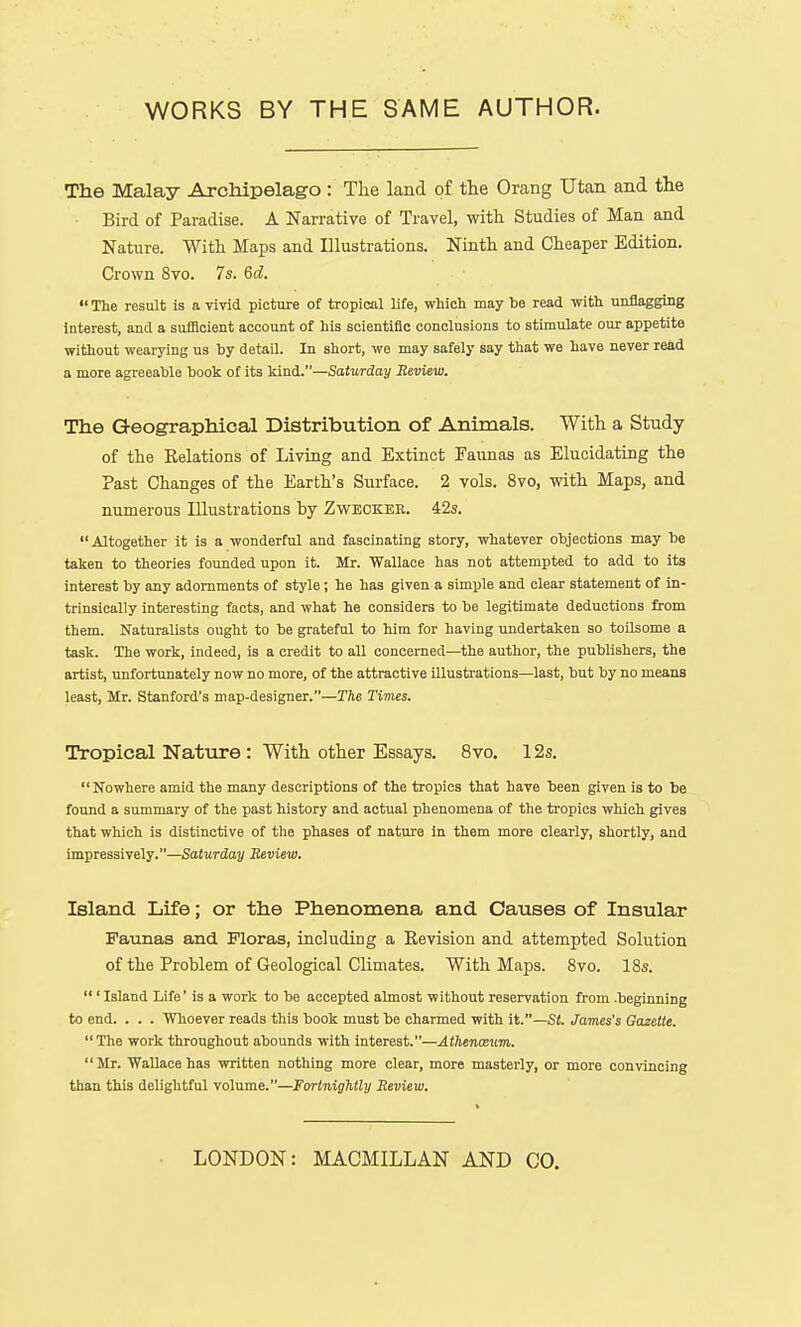 The Malay Archipelago : The land of the Orang Utan and the Bird of Paradise. A Narrative of Travel, with Studies of Man and Nature. With Maps and Illustrations. Ninth and Cheaper Edition. Crown 8vo. 7s. 6d.  The result is a vivid picture of tropical life, which may he read with unflagging interest, and a sufiicient account of his scientific conclusions to stimulate our appetite without wearying us by detaQ. In short, we may safely say that we have never read a more agreeable book of its kind.—Saturday Review. The Geographical Distribution of Animals. With a Study of the Eelations of Living and Extinct Faunas as Elucidating the Past Changes of the Earth's Surface. 2 vols. 8vo, with Maps, and numerous Illustrations by Zweokee. 42s. Altogether it is a wonderful and fascinating story, whatever objections may be taken to theories founded upon it. Mr. Wallace has not attempted to add to its interest by any adornments of style; he has given a simple and clear statement of in- trinsically interesting facts, and what he considers to be legitimate deductions from them. Naturalists ought to be grateful to him for having undertaken so toilsome a task. The work, indeed, is a credit to all concerned—the author, the publishers, the artist, unfortunately now no more, of the attractive illustrations—last, but by no means least, Mr. Stanford's map-designer.—The Times. Tropical Nature : With other Essays. 8vo. 12s. Nowhere amid the many descriptions of the tropics that have been given is to be found a summary of the past history and actual phenomena of the tropics which gives that which is distinctive of the phases of nature in them more clearly, shortly, and impressively.—Saturday Review. Island Life; or the Phenomena and Causes of Insular Faunas and Floras, including a Revision and attempted Solution of the Problem of Geological Climates. With Maps. 8vo. 18s.  ' Island Life' is a work to be accepted almost without reservation from .beginning to end. . . . Whoever reads this book must be charmed with it.—Si. James's Gazette.  The work throughout abounds with interest.—Athenaeum. Mr. Wallace has written nothing more clear, more masterly, or more convincing than this delightful volume.—Fortnightly Review. LONDON: MACMILLAN AND CO.