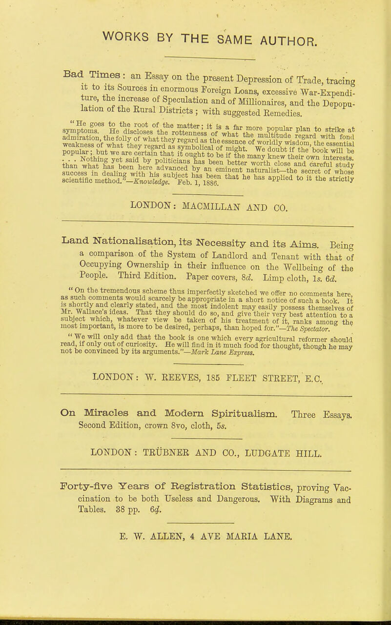 Bad Times : an Essay on tlie present Depression of Trade, tracing It to Its Sources m enormous Foreign Loans, excessive War-Expendi- ture, the increase of Speculation and of MiUionaires, and the Depopu- lation of the Eural Districts ; with suggested Remedies. LONDON: MACMILLAN AND CO. Land Nationalisation, its Necessity and its Aims. Being a comparison of the System of Landlord and Tenant with that o°f Occupying Ownership in their influence on the WeUbeing of the People. Third Edition. Paper covers, 8d. Limp cloth, Is. 6d.  On the tremendous scheme thus imperfectly sketched we offer no comments here as such comments would scarcely be appropriate in a short notice of such a hook It IS shortly and clearly stated and the most indolent m^y easUy possess themselves of Mr Wallace s ideas. That they should do so, and give their very best attention to a subject which, whatever view be taken of his treatment of it, ranks among the most important, is more to be desired, perhaps, than hoped ioT.—The Spectator.  We will only add that the book is one which every agricultural reformer should read, if only out of curiosity. He will find in it much food for thought, though he may not be convinced by its arguments.—Jlfarfc Lane Express. LONDON: W. EEEVES, 185 FLEET STREET, E.G., On Miracles and Modern Spiritualism. Three Essays. Second Edition, crown 8vo, cloth, 5s. LONDON : TRUBNER AND CO., LUDGATE HILL. Forty-flve Years of Registration Statistics, proving Vac- cination to be both Useless and Dangerous, With Diagrams and Tables. 38 pp. 6^. E. W. ALLEN, 4 AVE MARIA LANE.